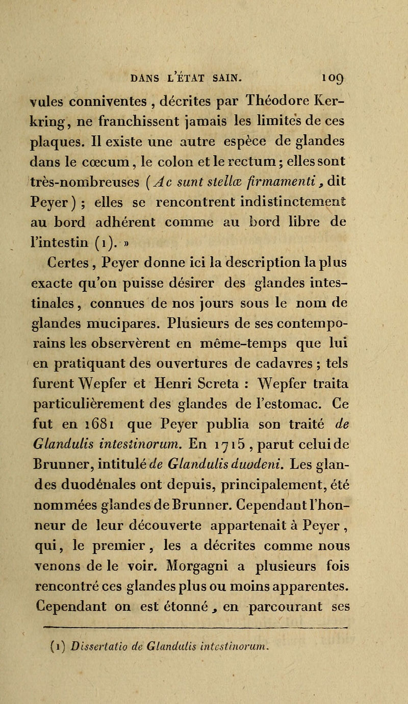 vules conniventes , décrites par Théodore Ker- kring, ne franchissent jamais les Hmites de ces plaques. Il existe une autre espèce de glandes dans le cœcum, le colon et le rectum ; elles sont très-nombreuses (Âc sunt stellœ firmamenti, dit Peyer ) ; elles se rencontrent indistinctement au bord adhérent comme au bord libre de l'intestin (1). » Certes, Peyer donne ici la description la plus exacte qu'on puisse désirer des glandes intes- tinales , connues de nos jours sous le nom de glandes mucipares. Plusieurs de ses contempo- rains les observèrent en même-temps que lui en pratiquant des ouvertures de cadavres ; tels furent Wepfer et Henri Screta : Wepfer traita particulièrement des glandes de l'estomac. Ce fut en î68i que Peyer publia son traité de Glandulis intesîinorum. En 1716 , parut celui de Brunner, intitulé i/e Glandulis duodeni. Les glan- des duodénales ont depuis, principalement, été nommées glandes de Brunner. Cependant l'hon- neur de leur découverte appartenait à Peyer , qui, le premier, les a décrites comme nous venons de le voir. Morgagni a plusieurs fois rencontré ces glandes plus ou moins apparentes. Cependant on est étonné , en parcourant ses (i) Dissertatlo de Glandulis intcsiinorum.