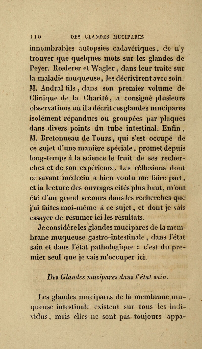 innombrables autopsies cadavériques, de n'y trouver que quelques mots sur les glandes de Peyer. Rœderer et Wagler, dans leur traité sur la maladie muqueuse, les décrivirent avec soin. M. Andral fils , dans son premier volume de Clinique de la Charité, a consigné plusieurs observations où il a décrit ces glandes mucipares isolément répandues ou groupées par plaques dans divers points du tube intestinal. Enfin , M. Bretonneau de Tours, qui s'est occupé de ce sujet d'une manière spéciale, promet depuis long-temps à la science le fruit de ses recher- ches et de son expérience. Les réflexions dont ce savant médecin a bien voulu me faire part, et la lecture des ouvrages cités plus haut, m'ont été d'un grand secours dans les recherches que j'ai faites moi-même à ce sujet, et dont je vais essayer de résumer ici les résultats. Je considère les glandes mucipares de la mem- brane muqueuse gastro-intestinale , dans l'état sain et dans l'état pathologique : c'est du pre- mier seul que je vais m'occuper ici. Des Glandes mucipares dans l'état sain. f Les glandes mucipares de la membrane mu- queuse intestinale existent sur tous les indi- vidus, mais elles ne sont pas toujours appa-