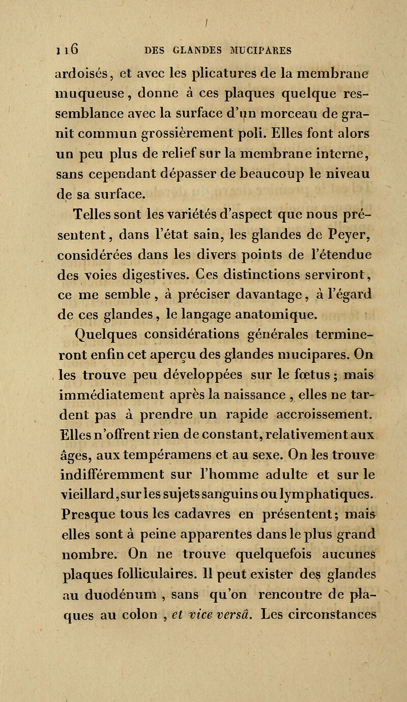 ardoisés, et avec les plicatures de la membrane muqueuse, donne à ces plaques quelque res- semblance avec la surface d'iin morceau de gra- nit commun grossièrement poli. Elles font alors un peu plus de relief sur la membrane interne, sans cependant dépasser de beaucoup le niveau de sa surface. Telles sont les variétés d'aspect que nous pré- sentent , dans l'état sain, les glandes de Peyer, considérées dans les divers points de l'étendue des voies digestives. Ces distinctions serviront, ce me semble , à préciser davantage, à l'égard de ces glandes, le langage anatomique. Quelques considérations générales termine- ront enfin cet aperçu des glandes mucipares. On , les trouve peu développées sur le fœtus ; mais immédiatement après la naissance , elles ne tar- dent pas à prendre un rapide accroissement. Elles n'offrent rien de constant, relativement aux âges, aux tempéramens et au sexe. On les trouve indifféremment sur l'homme adulte et sur le vieillard, sur les sujets sanguins ou lymphatiques. Presque tous les cadavres en présentent ; mais elles sont à peine apparentes dans le plus grand nombre. On ne trouve quelquefois aucunes plaques folliculaires. 11 peut exister de^ glandes au duodénum , sans qu'on rencontre de pla- ques au colon , et vice versa. Les circonstances