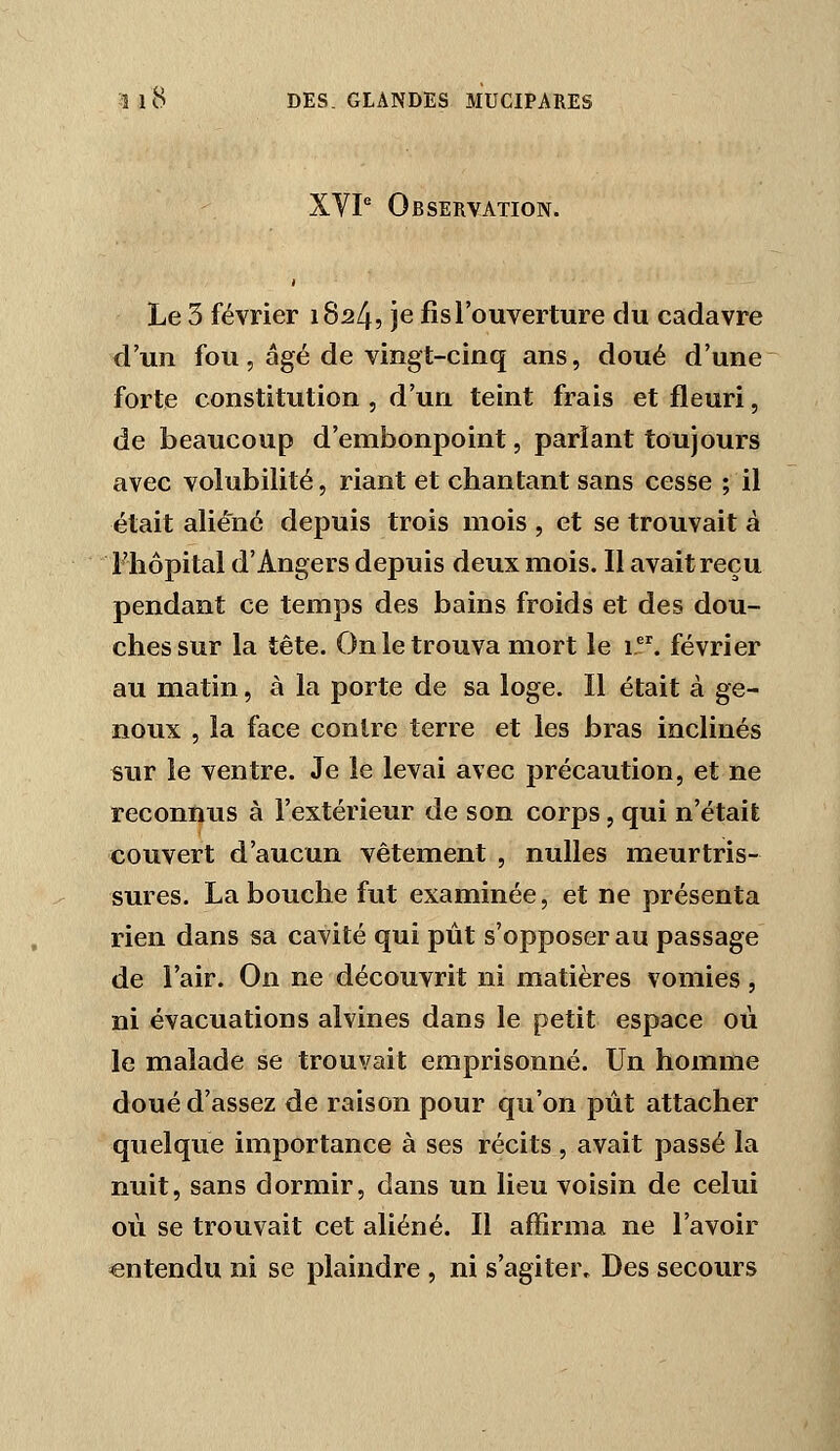 XVP Observation. Le 3 février 1824, je fis l'ouverture du cadavre d'un fou, âgé de vingt-cinq ans, doué d'une forte constitution , d'un teint frais et fleuri, de beaucoup d'embonpoint, parlant toujours avec volubilité, riant et chantant sans cesse ; il était aliéné depuis trois mois , et se trouvait à Flîôpital d'Angers depuis deux mois. Il avait reçu pendant ce temps des bains froids et des dou- ches sur la tête. On le trouva mort le 1. février au matin, à la porte de sa loge. Il était à ge- noux , la face contre terre et les bras inclinés sur le ventre. Je le levai avec précaution, et ne reconnus à l'extérieur de son corps, qui n'était couvert d'aucun vêtement , nulles meurtris- sures. La bouche fut examinée, et ne présenta rien dans sa cavité qui pût s'opposer au passage de l'air. On ne découvrit ni matières vomies, ni évacuations alvines dans le petit espace où le malade se trouvait emprisonné. Un homme doué d'assez de raison pour qu'on pût attacher quelque importance à ses récits, avait passé la nuit, sans dormir, dans un lieu voisin de celui où se trouvait cet aliéné. Il affirma ne l'avoir entendu ni se plaindre , ni s'agiter. Des secours