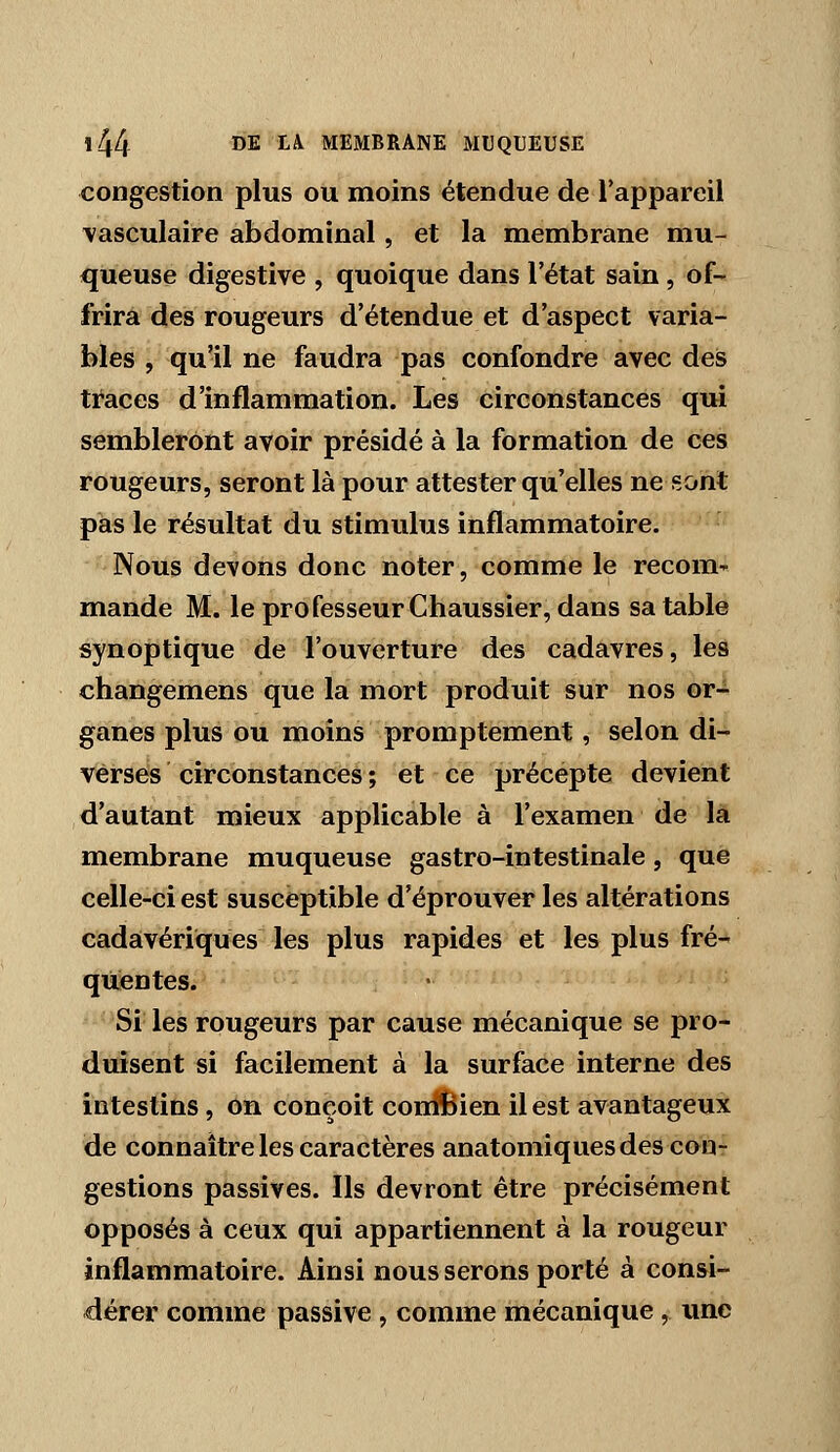 congestion plus ou moins étendue de l'appareil vasculaire abdominal, et la membrane mu- queuse digestive , quoique dans l'état sain, of- frira des rougeurs d'étendue et d'aspect varia- bles , qu'il ne faudra pas confondre avec des traces d'inflammation. Les circonstances qui sembleront avoir présidé à la formation de ces rougeurs, seront là pour attester qu'elles ne sont pas le résultat du stimulus inflammatoire. -' Nous devons donc noter, comme le recom-^ mande M. leprofesseurChaussier, dans sa table synoptique de l'ouverture des cadavres, les changemens que la mort produit sur nos or- ganes plus ou moins promptement, selon di- verses circonstances ; et ce précepte devient d'autant mieux applicable à l'examen de la membrane muqueuse gastro-intestinale, que celle-ci est susceptible d'éprouver les altérations cadavériques les plus rapides et les plus fré- quentes. Si les rougeurs par cause mécanique se pro- duisent si facilement à la surface interne des intestins, on conçoit conl!Bien il est avantageux de connaître les caractères anatomiques des con- gestions passives. Ils devront être précisément opposés à ceux qui appartiennent à la rougeur inflammatoire. Ainsi nous serons porté à consi- dérer comme passive , comme mécanique, une