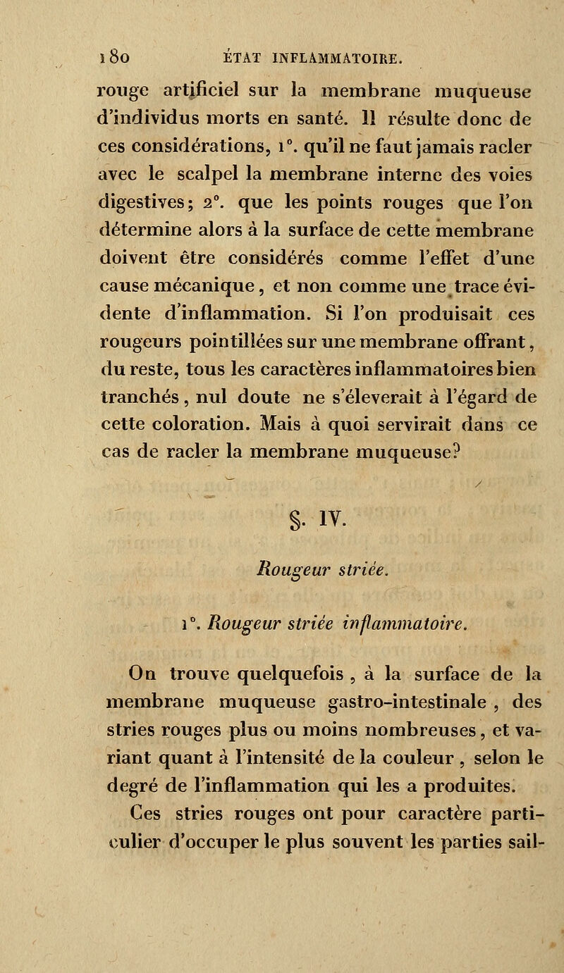 rouge artificiel sur la membrane muqueuse d'individus morts en santé. 11 résulte donc de ces considérations, T. qu'il ne faut jamais racler avec le scalpel la membrane interne des voies digestives; 2°. que les points rouges que l'on détermine alors à la surface de cette membrane doivent être considérés comme l'effet d'une cause mécanique, et non comme une trace évi- dente d'inflammation. Si l'on produisait ces rougeurs pointilîées sur une membrane ofifrant, du reste, tous les caractères inflammatoires bien tranchés, nul doute ne s'élèverait à l'égard de cette coloration. Mais à quoi servirait dans ce cas de racler la membrane muqueuse? §. IV. Rougeur striée. 1°. Rougeur striée inp^ammatoire. Oq trouve quelquefois , à la surface de la membrane muqueuse gastro-intestinale , des stries rouges plus ou moins nombreuses, et va- riant quant à l'intensité de la couleur , selon le degré de l'inflammation qui les a produites. Ces stries rouges ont pour caractère parti- culier d'occuper le plus souvent les parties sait-