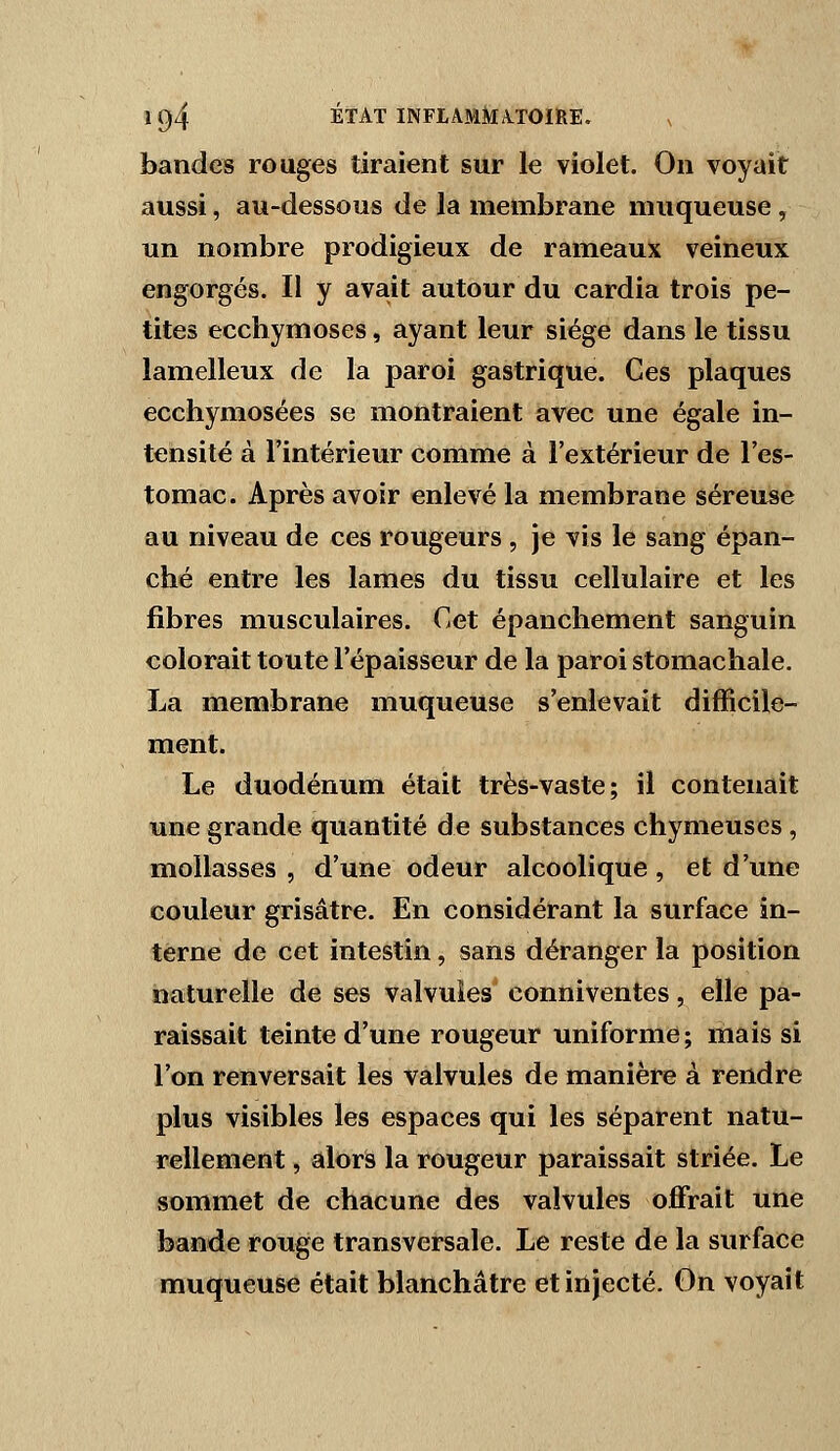 bandes rouges tiraient sur le violet. On voyait aussi, au-dessous de la membrane muqueuse , un nombre prodigieux de rameaux veineux engorgés. II y avait autour du cardia trois pe- tites ecchymoses, ayant leur siège dans le tissu lamelleux de la paroi gastrique. Ces plaques ecchymosées se montraient avec une égale in- tensité à l'intérieur comme à l'extérieur de l'es- tomac. Après avoir enlevé la membrane séreuse au niveau de ces rougeurs , je vis le sang épan- ché entre les lames du tissu cellulaire et les fibres musculaires. Cet épanchement sanguin colorait toute l'épaisseur de la paroi stomachale. La membrane muqueuse s'enlevait difficile- ment. Le duodénum était très-vaste; il contenait une grande quantité de substances chymeuses , mollasses , d'une odeur alcoolique , et d'une couleur grisâtre. En considérant la surface in- terne de cet intestin, sans déranger la position naturelle de ses valvules' conniventes, elle pa- raissait teinte d'une rougeur uniforme; mais si l'on renversait les valvules de manière à rendre plus visibles les espaces qui les séparent natu- rellement , alors la rougeur paraissait striée. Le sommet de chacune des valvules offrait une bande rouge transversale. Le reste de la surface muqueuse était blanchâtre et injecté. On voyait