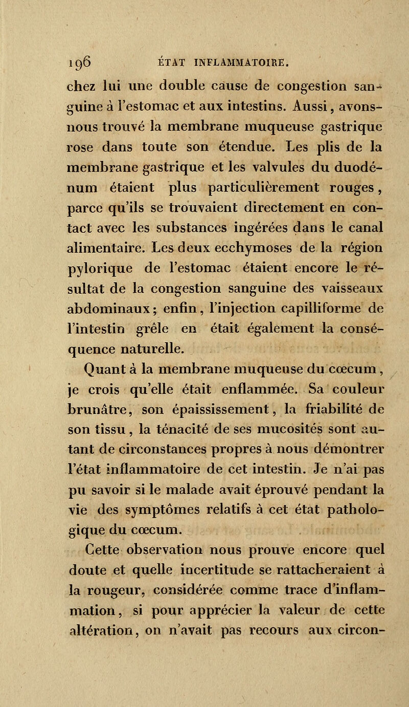 chez lui une double cause de congestion san- guine à l'estomac et aux intestins. Aussi, avons- nous trouvé la membrane muqueuse gastrique rose dans toute son étendue. Les plis de la membrane gastrique et les valvules du duodé- num étaient plus particulièrement rouges, parce qu'ils se trouvaient directement en con- tact avec les substances ingérées dans le canal alimentaire. Les deux ecchymoses de la région pylorique de l'estomac étaient encore le ré- sultat de la congestion sanguine des vaisseaux abdominaux ; enfin , l'injection capilliforme de l'intestin grêle en était également la consé- quence naturelle. Quant à la membrane muqueuse du cœcum, je crois qu'elle était enflammée. Sa couleur brunâtre, son épaississement, la friabilité de son tissu, la ténacité de ses mucosités sont au- tant de circonstances propres à nous démontrer l'état inflammatoire de cet intestin. Je n'ai pas pu savoir si le malade avait éprouvé pendant la vie des symptômes relatifs à cet état patholo- gique du cœcum. Cette observation nous prouve encore quel doute et quelle incertitude se rattacheraient à la rougeur, considérée comme trace d'inflam- mation , si pour apprécier la valeur de cette altération, on n'avait pas recours aux circon-