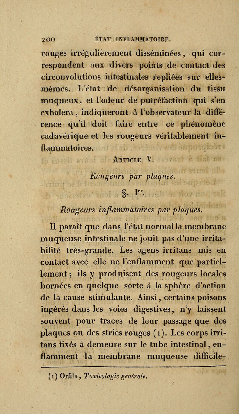 rouges irrégulièrement disséminées, qui cor- respondent aux divel's points de coiltâct des circonvolutions intestinales repliées sur elliès- mêmes. L'état de désorganisation du tissu muqueux, et l'odeur de putréfaction qui s*en exhalera , indiqueront à l'observateur la diffé- rence qu'il doit faire entre ce phénomène cadavérique et les rougeurs véritablemefit in- flammatoires. Article V. Rougeurs par plaques. §• I- Rougeurs inflammatoires par plaques. Il paraît que dans l'état normal la membrane muqueuse intestinale ne jouit pas d'une irrita- bilité très-grande. Les agens irritans mis en contact avec elle ne l'enflamment que partiel- lement; ils y produisent des rougeurs locales bornées en quelque sorte à la sphère d'action de la cause stimulante. Ainsi, certains poisons ingérés dans les voies digestives, n'y laissent souvent pour traces de leur passage que des plaques ou des stries rouges (i). Les corps irri- tans fixés à demeure sur le tube intestinal, en- flamment la membrane muqueuse difïicile- (i) Orfîla, Toxicologie générale.