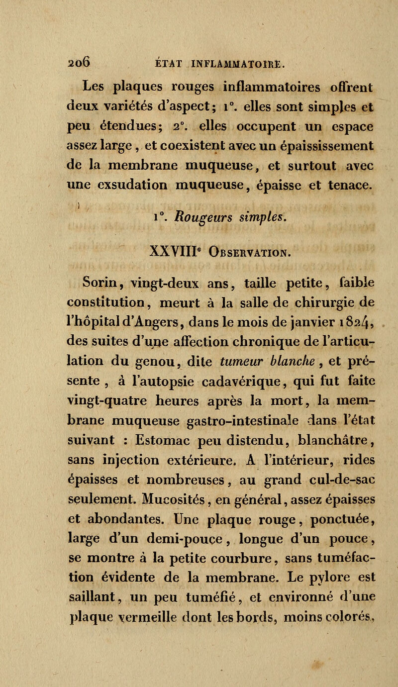 Les plaques rouges inflammatoires offrent deux variétés d'aspect; i°. elles sont simples et peu étendues; 2°. elles occupent un espace assez large, et coexistent avec un épaississement de la miembrane muqueuse, et surtout avec une exsudation muqueuse, épaisse et tenace. 1 1°. Rougeurs simples. XXVIIP Observation. Sorin, vingt-deux ans, taille petite, faible constitution, meurt à la salle de chirurgie de l'hôpital d'Angers, dans le mois de janvier 1824» des suites d'une affection chronique de l'articu- lation du genou, dite tumeur blanche, et pré- sente 5 à l'autopsie cadavérique, qui fut faite vingt-quatre heures après la mort, la mem- brane muqueuse gastro-intestinale dans l'état suivant : Estomac peu distendu, blanchâtre, sans injection extérieure. A l'intérieur, rides épaisses et nombreuses, au grand cul-de-sac seulement. Mucosités, en général, assez épaisses et abondantes. Une plaque rouge, ponctuée, large d'un demi-pouçe, longue d'un pouce, se montre à la petite courbure, sans tuméfac- tion évidente de la membrane. Le pylore est saillant, un peu tuméfié, et environné d'une plaque vermeille dont les bords, moins colorés,