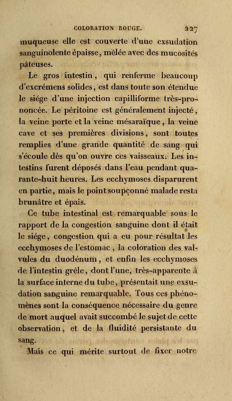 muqueuse elle est couverte d'une exsudation sanguinolente épaisse, mêlée avec des mucosités pâteuses. Le gros intestin, qui renferme beaucoup d'excrémens solides, est dans toute son étendue le siège d'une injection capilliforme très-pro- noncée. Le péritoine est généralement injecté , la veine porte et la veine mésaraïque, la veine cave et ses premières divisions, sont toutes remplies d'une grande quantité de sang qui s'écoule dès qu'on ouvre ces vaisseaux. Les in- testins furent déposés dans l'eau pendant qua- rante-huit heures. Les ecchymoses disparurent en partie, mais le point soupçonné malade resta brunâtre et épais. Ce tube intestinal est remarquable sous le rapport de la congestion sanguine dont il était le siège, congestion qui a eu pour résultat les ecchymoses de l'estomac , la coloration des val' vules du duodénum, et enfin les ecchymoses de l'intestin grêle, dont l'une, très-apparente à la surface interne du tube, présentait unp exsu- dation sanguine remarquable. Tous ces phéno- mènes sont la conséquence nécessaire du genre de mort auquel avait succombé le sujet de cette observation, et de la fluidité persistante du sang. Mais ce qui mérite surtout de fixer notre