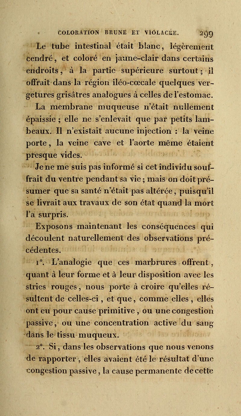 Le tube intestinal était blanc, légèrement cendré, et coloré en jaune-clair dans certains endroits, à la partie supérieure surtout ; ^1 offrait dans la région iléo-cœcale quelques ver- getures grisâtres analogues à celles de l'estomac. La membrane muqueuse n'était nullement épaissie ; elle ne s'enlevait que par petits lam- beaux. Il n'existait aucune injection : la veine porte, la veine cave et l'aorte même étaient presque vides. Je ne me suis pas informé si cet individu souf- frait du ventre pendant sa vie ; mais on doit pré- sumer que sa santé n'était pas altérée, puisqu'il se livrait aux travaux de son état quand la mort l'a surpris. Exposons maintenant les conséquences qui découlent naturellement des observations pré- cédentes. 1°. L'analogie que ces marbrures offrent, quant à leur forme et à leur disposition avec les stries rouges, nous porte à croire qu'elles ré- sultent de celles-ci, et que, comme elles , elles ont eu pour cause primitive , ou une congestion passive, ou une concentration active du sang dans le tissu niuqueux. 2°. Si, dans les observations que nous venons de rapporter, elles avaient été le résultat d'ime congestion passive, la cause permanente de cette