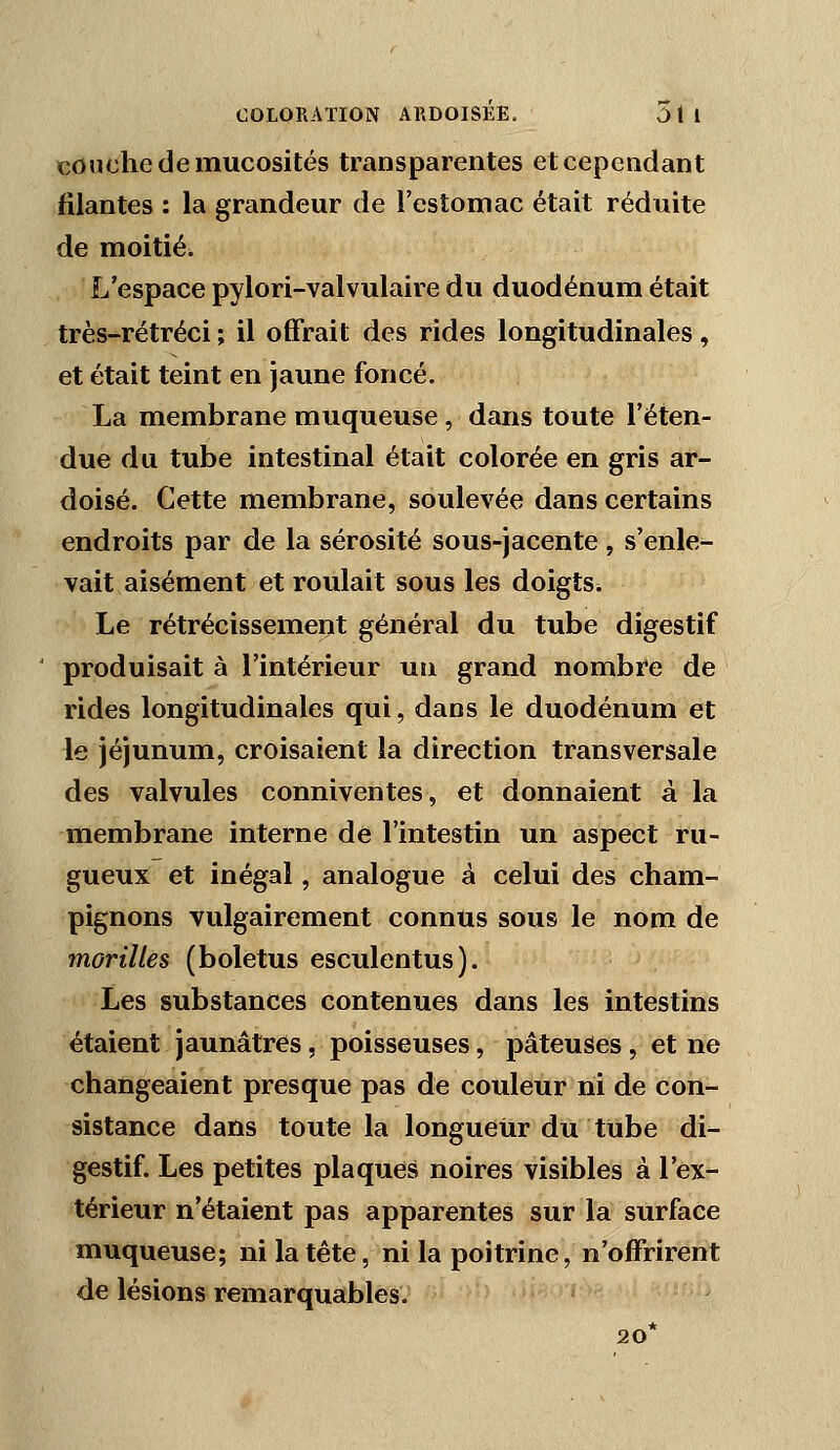 couche de mucosités transparentes et cependant filantes : la grandeur de l'estomac était réduite de moitié. L'espace pylori-valvulaire du duodénum était très-rétréci ; il offrait des rides longitudinales, et était teint en jaune foncé. La membrane muqueuse, dans toute l'éten- due du tube intestinal était colorée en gris ar- doisé. Cette membrane, soulevée dans certains endroits par de la sérosité sous-jacente , s'enle- vait aisément et roulait sous les doigts^ Le rétrécissement général du tube digestif produisait à l'intérieur un grand nombre de rides longitudinales qui, dans le duodénum et le jéjunum, croisaient la direction transversale des valvules conniventes, et donnaient à la membrane interne de l'intestin un aspect ru- gueux et inégal, analogue à celui des cham- pignons vulgairement connus sous le nom de morilles (boletus esculentus). Les substances contenues dans les intestins étaient jaunâtres, poisseuses, pâteuses, et ne changeaient presque pas de couleur ni de con- sistance dans toute la longueur du tube di- gestif. Les petites plaques noires visibles à l'ex- térieur n'étaient pas apparentes sur la surface muqueuse; ni la tête, ni la poitrine, n'offrirent de lésions remarquables. 20*