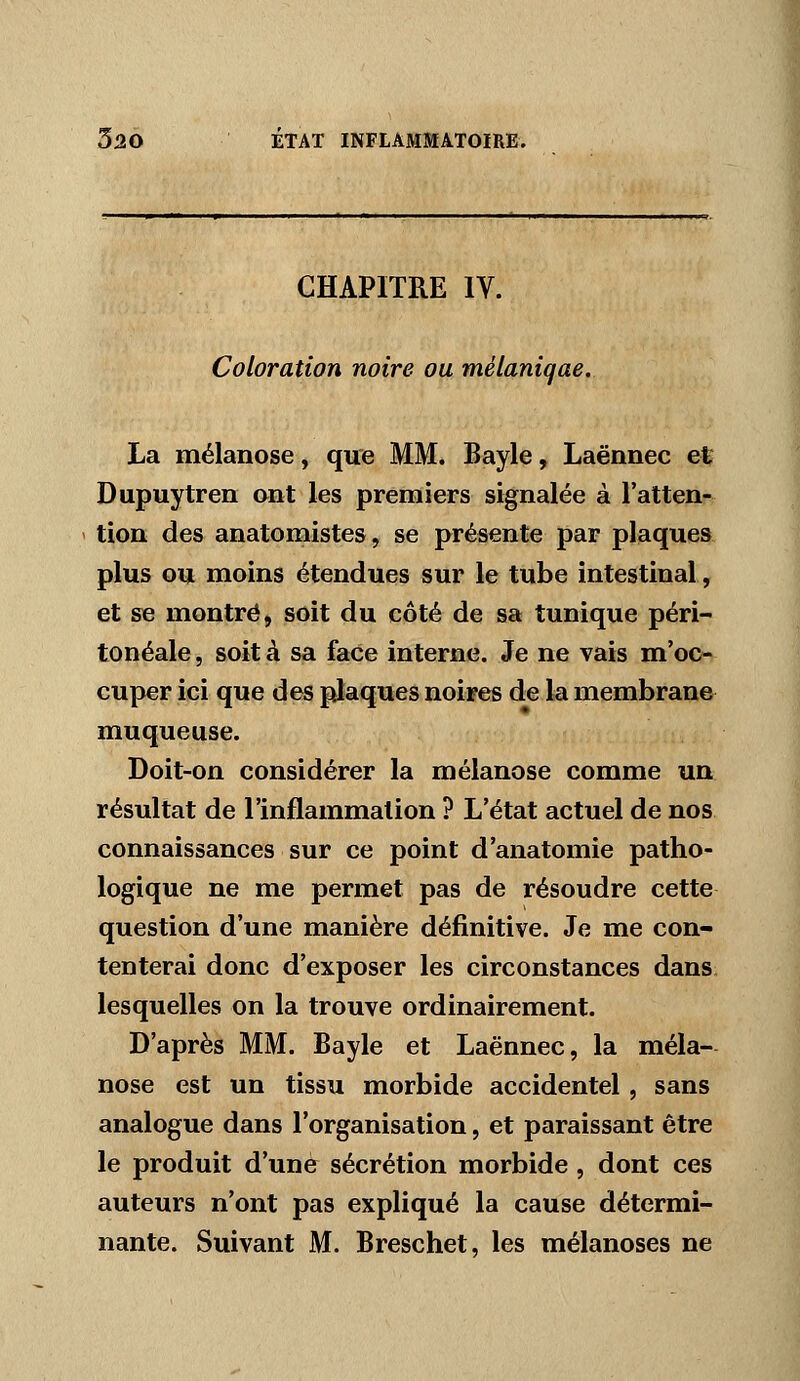 CHAPITRE IV. Coloration noire ou mélaniqae. La mélanose, que MM. Bayle, Laënnec et Dupuytren ont les premiers signalée à l'atten- tion des anatomistes, se présente par plaques plus ou moins étendues sur le tube intestinal, et se montré, soit du côté de sa tunique péri- tonéale, soit à sa face interne. Je ne vais m'oc- cuper ici que des plaques noires de la membrane muqueuse. Doit-on considérer la mélanose comme un résultat de l'inflammation ? L'état actuel de nos connaissances sur ce point d'anatomie patho- logique ne me permet pas de résoudre cette question d'une manière définitive. Je me con- tenterai donc d'exposer les circonstances dans, lesquelles on la trouve ordinairement. D'après MM. Bayle et Laënnec, la méla- nose est un tissu morbide accidentel, sans analogue dans l'organisation, et paraissant être le produit d'une sécrétion morbide, dont ces auteurs n'ont pas expliqué la cause détermi- nante. Suivant M. Breschet, les mélanoses ne