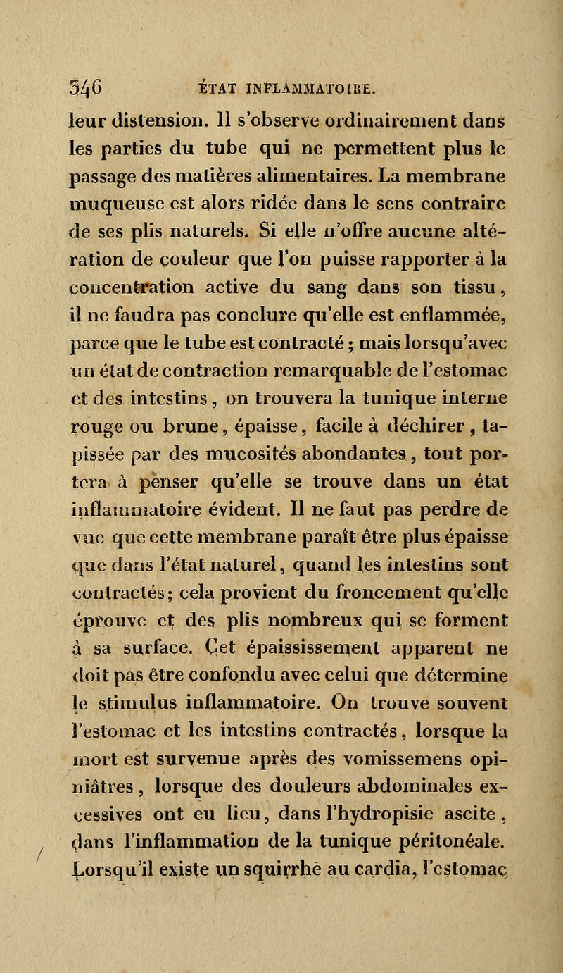 leur distension. 11 s'observe ordinairement dans les parties du tube qui ne permettent plus le passage des matières alimentaires. La membrane muqueuse est alors ridée dans le sens contraire de ses plis naturels. Si elle n'offre aucune alté- ration de couleur que l'on puisse rapporter à la concentration active du sang dans son tissu, il ne faudra pas conclure qu'elle est enflammée, parce que le tube est contracté ; mais lorsqu'avec un état de contraction remarquable de l'estomac et des intestins, on trouvera la tunique interne rouge ou brune, épaisse, facile à déchirer , ta- pissée par des mucosités aboiidantes, tout por- tera à penser qu'elle se trouve dans un état inflammatoire évident. Il ne faut pas perdre de vue que cette membrane paraît être plus épaisse que dans l'état naturel, quand les intestins sont contractés; cela provient du froncement qu'elle éprouve et des plis nombreux qui se forment à sa surface. Cet épaississement apparent ne doit pas être confondu avec celui que détermine le stimulus inflammatoire. On trouve souvent l'estomac et les intestins contractés, lorsque la rnort est survenue après des vomissemens opi- niâtres , lorsque des douleurs abdominales ex- cessives ont eu lieu, dans l'hydropisie ascite , dans l'inflammation de la tunique péritonéale. ^^orsqu'il existe un squirrhè au cardia, l'estomac