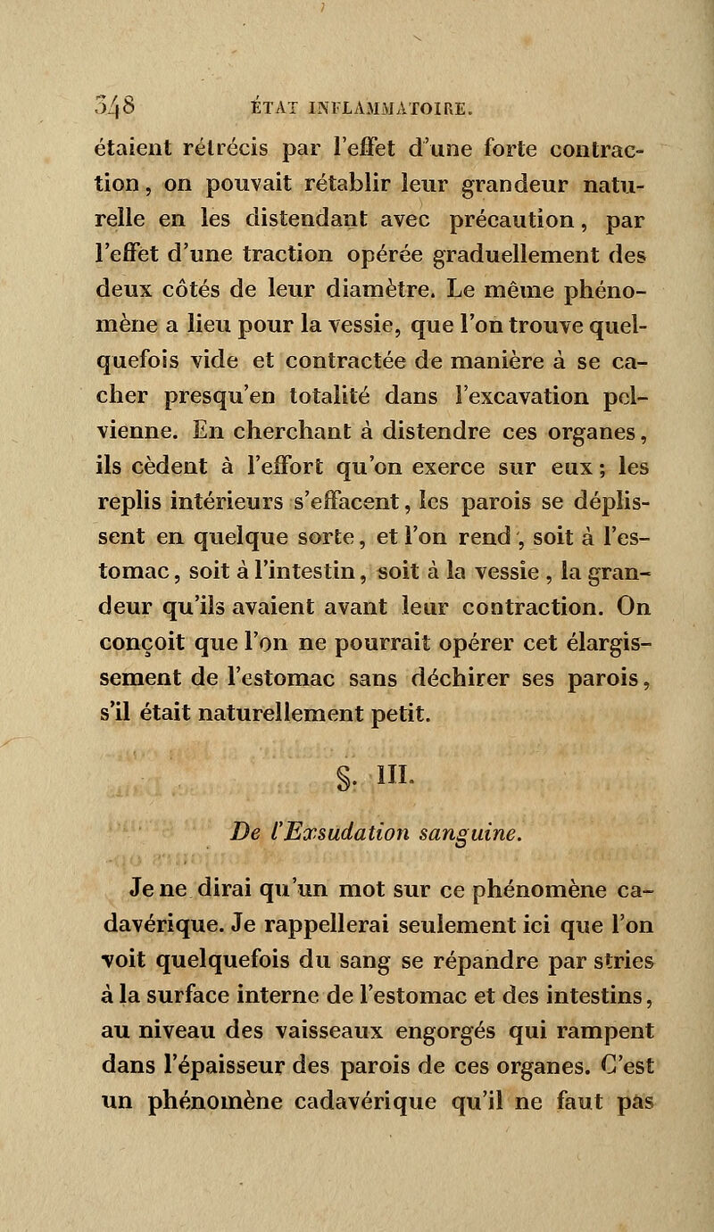 étaient rétrécis par l'effet d'une forte contrac- tion , on pouvait rétablir leur grandeur natu- relle en les distendant avec précaution, par l'effet d'une traction opérée graduellement des deux côtés de leur diamètre. Le même phéno- mène a lieu pour la vessie, que l'on trouve quel- quefois vide et contractée de manière à se ca- cher presqu'en totalité dans l'excavation pel- vienne. En cherchant à distendre ces organes, ils cèdent à l'effort qu'on exerce sur eux ; les replis intérieurs s'effacent, les parois se déplis- sent en quelque sorte, et l'on rend ', soit à l'es- tomac , soit à l'intestin, soit à la vessie , la gran- deur qu'ils avaient avant leur contraction. On conçoit que l'on ne pourrait opérer cet élargis- sement de l'estomac sans déchirer ses parois, s'il était naturellement petit. §. IIL De l'Exsudation sanguine. Je ne dirai qu'un mot sur ce phénomène ca- davérique. Je rappellerai seulement ici que l'on voit quelquefois du sang se répandre par stries à la surface interne de l'estomac et des intestins, au niveau des vaisseaux engorgés qui rampent dans l'épaisseur des parois de ces organes. C'est un phénomène cadavérique qu'il ne faut pas