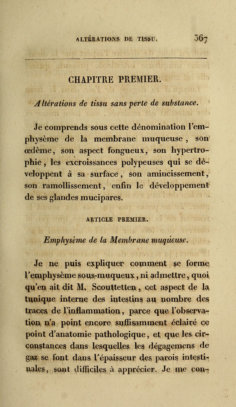 CHAPITRE PREMIER. Altérations de tissu sans perte de substance. • Je comprends sous cette dénomination l'em- physème de la membrane muqueuse, son' œdème, son aspect fongueux, son hypertro- phie , les excroissances polypeuses qui se dé- veloppent à sa surface, son amincissement, son ramollissement, enfin le développement de ses glandes mucipares. ARTICLE PREMIER. Emphysème de la Membrane muqueuse. Je ne puis expliquer comment se forme Temphysème sous-muqueux, ni admettre, quoi qu'en ait dit M. Scouttetten, cet aspect de la. tunique interne des intestins au nombre des traces de l'inflammation, parce que l'observa--' tU)a o'a poiftt encore suffisamment éclairé ce point d'anatomie pathologique, et que les cir- constances dans lesquelles les dégagemens de gai:? se font dans ^épaisseur des parois intestin n,aies, sant difficiles à apprécier. Je me co^^