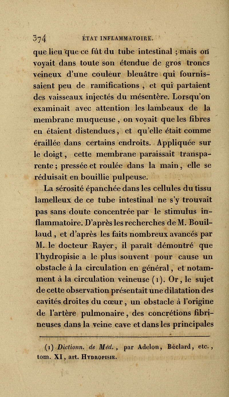 que lieu que ce fût du tube intestinal ; mais Oii voyait dans toute son étendue de gros troncs veineux d'une couleur bleuâtre qui fournis- saient peu de ramifications , et qui partaient des vaisseaux injectés du mésentère. Lorsqu'on examinait avec attention les lambeaux de la membrane muqueuse , on voyait que les fibres en étaient distendues j et qu'elle était comme éraillée dans certains endroits. Appliquée sur le doigt, cette membrane paraissait transpa- rente ; pressée et roulée dans la main, elle se réduisait en bouillie pul peuse. La sérosité épanchée dans les cellules du tissu lamelleux de ce tube intestinal ne s'y trouvait pas sans doute concentrée par le stimulus in- flammatoire. D'après les recherches de M. Bouil- laud, et d'après les faits nombreux avancés par M.Ae docteur Rayer, il paraît démontré que l'hydropisie a le plus souvent pour cause un obstacle à la circulation en général, et notam- ment à la circulation veineuse (i). Or, le sujet de cette observation présentait une dilatation des cavités droites du cœur, un obstacle à l'origine de l'artère pulmonaire, des concrétions fibri- neuses dans la veine cave et dans les principales {i) Bictionn. de Méd., par Adelon, Béclard, etc., tom. XI, art. Hydropisie.