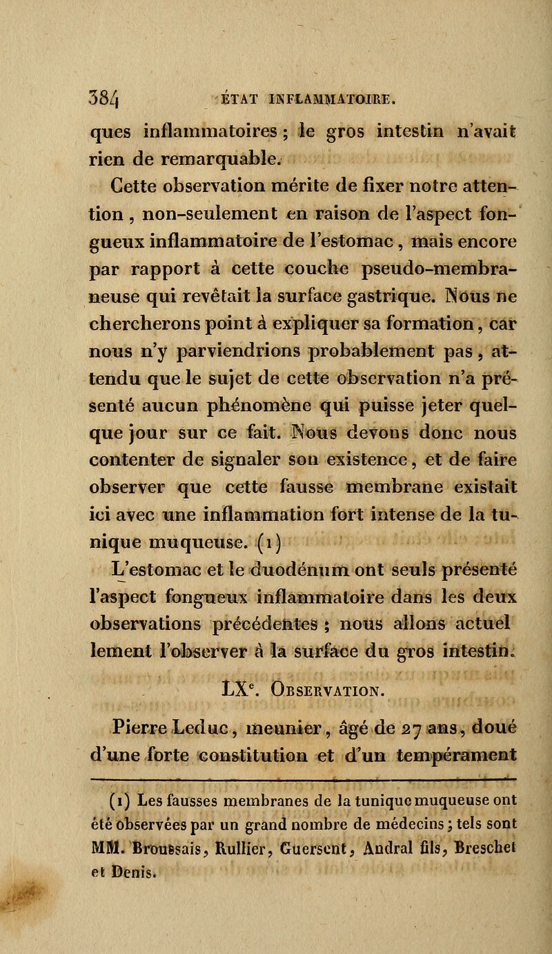 ques inflammatoires ; le gros intestin n'avait rien de remarquable. Cette observation mérite de fixer notre atten- tion , non-seulement en raison de l'aspect fon- gueux inflammatoire de l'estomac, mais encore par rapport à cette couche pseudo-membra- neuse qui revêtait la surface gastrique. Nous ne chercherons point à expliquer sa formation, car nous n'y parviendrions probablement pas, at- tendu que le sujet de cette observation n'a pré- senté aucun phénomène qui puisse jeter quel- que jour sur ce fait. Nous devons donc nous contenter de signaler son existence, et de faire observer que cette fausse membrane existait ici avec une inflammation fort intense de la tu- nique muqueuse, (i) L'estomac et le duodénum ont seuls présenté l'aspect fongueux inflammatoire dans les deux observations précédetiles ; nous allons actuel lement l'observer à la surfaice du gros intestin. LX'. Observation. Pierre Leduc, meunier, âgé de 2731313, doué d'une forte constitution et d'un tempérament (1) Les fausses membranes de la tunique muqueuse ont été observées par un grand nombre de médecins j tels sont MM. BrouBsais, Rullier, Guerscnt, Andral fils, Breschet et Denis.