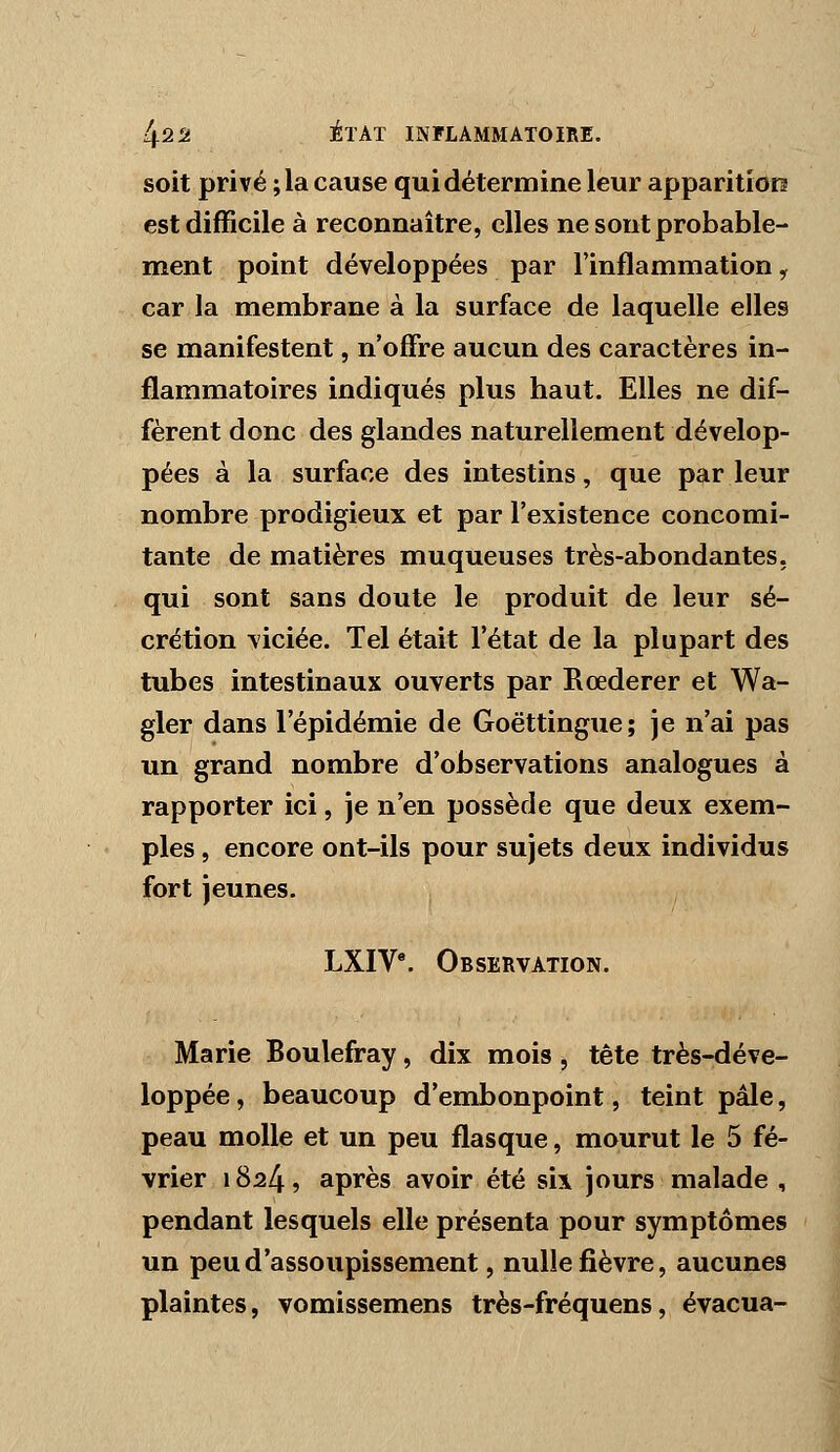 soit privé ; la cause qui détermine leur apparition est difficile à reconnaître, elles ne sont probable- ment point développées par l'inflammation, car la membrane à la surface de laquelle elles se manifestent, n'offre aucun des caractères in- flammatoires indiqués plus haut. Elles ne dif- fèrent donc des glandes naturellement dévelop- pées à la surface des intestins, que par leur nombre prodigieux et par l'existence concomi- tante de matières muqueuses très-abondantes, qui sont sans doute le produit de leur sé- crétion viciée. Tel était l'état de la plupart des tubes intestinaux ouverts par Rœderer et Wa- gler dans l'épidémie de Goëttingue; je n'ai pas un grand nombre d'observations analogues à rapporter ici, je n'en possède que deux exem- ples , encore ont-ils pour sujets deux individus fort jeunes. LXIV*. Observation. Marie Boulefray, dix mois , tête très-déve- loppée, beaucoup d'embonpoint, teint pâle, peau molle et un peu flasque, mourut le 5 fé- vrier 1824, après avoir été six jours malade , pendant lesquels elle présenta pour symptômes un peu d'assoupissement, nulle fièvre, aucunes plaintes, vomissemens très-fréquens, évacua-