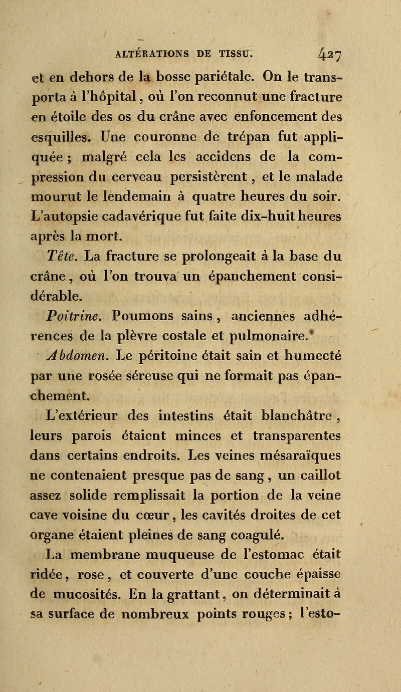 et en dehors de la bosse pariétale. On le trans- porta à l'hôpital, où l'on reconnut une fracture en étoile des os du crâne avec enfoncement des esquilles. Une couronne de trépan fut appli- quée ; malgré cela les accidens de la com- pression du cerveau persistèrent, et le malade mourut le lendemain à quatre heures du soir. L'autopsie cadavérique fut faite dix-huit heures après la mort. Tête. La fracture se prolongeait à la base du crâne, où l'on trouva un épanchement consi- dérable. Poitrine. Poumons sains, anciennes adhé- rences de la plèvre costale et pulmonaire.' Abdomen. Le péritoine était sain et humecté par une rosée séreuse qui ne formait pas épan- chement. L'extérieur des intestins était blanchâtre , leurs parois étaient minces et transparentes dans certains endroits. Les veines mésaraïques ne contenaient presque pas de sang, un caillot assez solide remplissait la portion de la veine cave voisine du cœur, les cavités droites de cet organe étaient pleines de sang coagulé. La membrane muqueuse de l'estomac était ridée, rose , et couverte d'une couche épaisse de mucosités. En la grattant, on déterminait à sa surface de nombreux points rouges; l'esto-