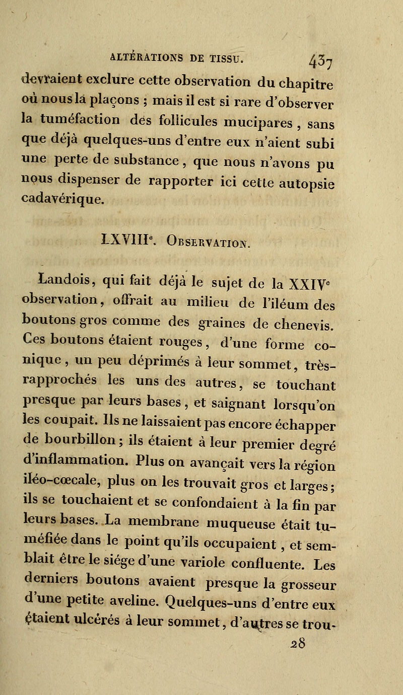 devraient exclure cette observation du chapitre où nous là plaçons ; mais il est si rare d'observer la tuméfaction dés follicules mucipares , sans que déjà quelques-uns d'entre eux n'aient subi une perte de substance, que nous n'avons pu nous dispenser de rapporter ici cette autopsie cadavérique. LXyiIP. Observation. Landois, qui fait déjà le sujet de la XXIV° observation, offrait au milieu de l'iléum des boutons gros comme des graines de chenevis. Ces boutons étaient rouges , d'une forme co- nique , un peu déprimés à leur sommet, très- rapprochés les uns des autres, se touchant presque par leurs bases, et saignant lorsqu'on les coupait. Us ne laissaient pas encore échapper de bourbillon; ils étaient à leur premier degré d'inflammation. Plus on avançait vers la région iléo-cœcale, plus on les trouvait gros et larges; ils se touchaient et se confondaient à la fin par- leurs bases. La membrane muqueuse était tu- méfiée dans le point qu'ils occupaient, et sem- blait être le siège d'une variole confluente. Les derniers boutons avaient presque la grosseur d'une petite aveline. Quelques-uns d'entre eux étaient ulcérés à leur sommet, d'autres se trou- va