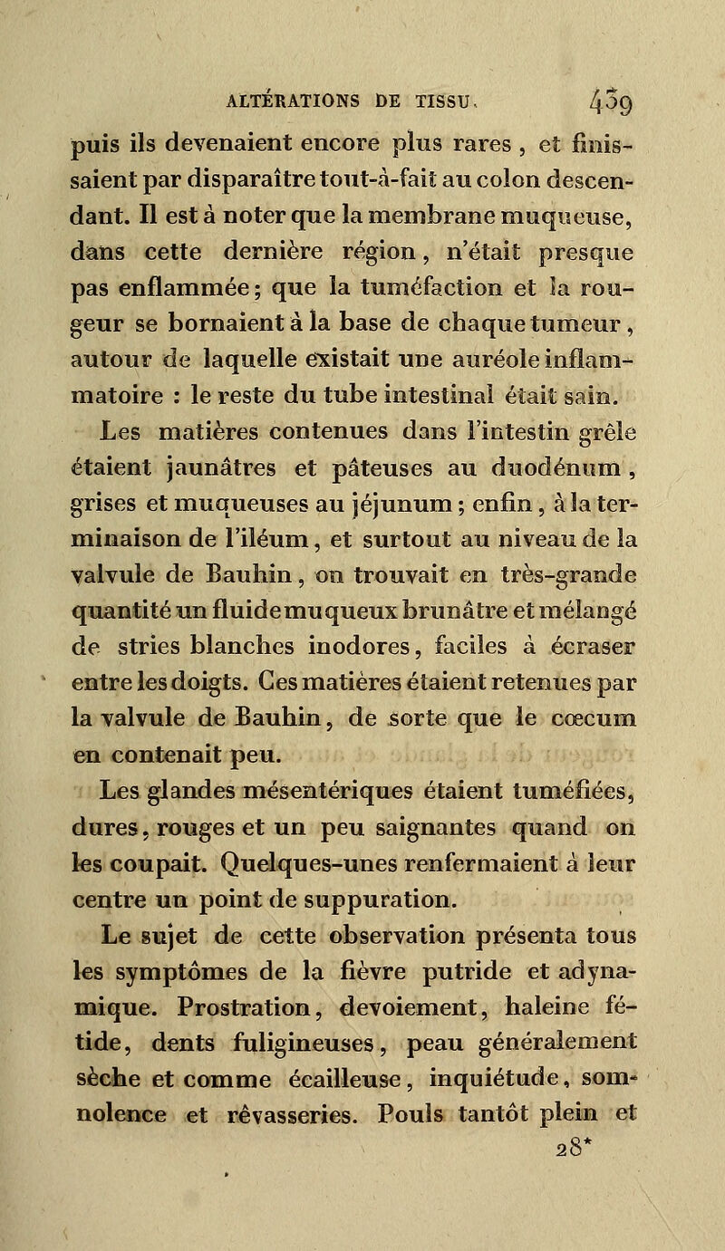 puis ils devenaient encore plus rares , et finis- saient par disparaître tout-à-faiî au colon descen- dant. Il est à noter que la membrane muqueuse, dans cette dernière région, n'était presque pas enflammée; que la tuméfaction et la rou- geur se bornaient à la base de chaque tumeur, autour de laquelle existait une auréole inflam- matoire : le reste du tube intestinal était sain. Les matières contenues dans l'intestin grêle étaient jaunâtres et pâteuses au duodénum , grises et muqueuses au jéjunum ; enfin, à la ter- minaison de l'iléum, et surtout au niveau de la valvule de Bauhin, on trouvait en très-grande quantité un fluide mu queux brunâtre et mélangé de stries blanches inodores, faciles à écraser entre les doigts. Ces matières étaient retenues par la valvule de Bauhin, de sorte que le cœcum en contenait peu. Les glandes mésentériqoes étaient tuméfiées, dures. rouges et un peu saignantes quand on les coupait. Quelques-unes renfermaient à leur centre un point de suppuration. Le sujet de cette observation présenta tous les symptômes de la fièvre putride et adyna- mique. Prostration, devoiement, haleine fé- tide, dents fuligineuses, peau généralement sèche et comme écailleuse, inquiétude, som- nolence et rêvasseries. Pouls tantôt plein et 28*