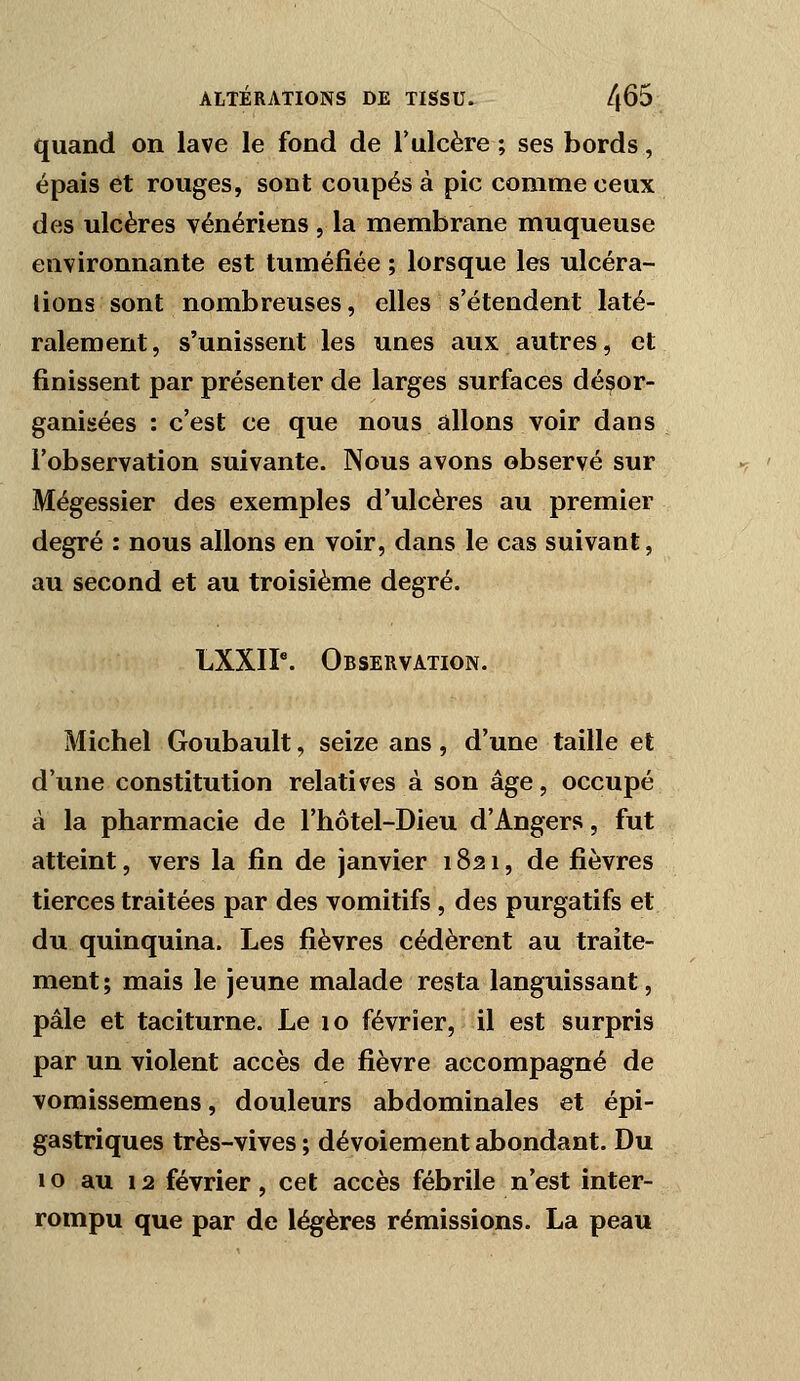 quand on lave le fond de l'ulcère; ses bords, épais et rouges, sont coupés à pic comme ceux des ulcères vénériens , la membrane muqueuse environnante est tuméfiée ; lorsque les ulcéra- lions sont nombreuses, elles s'étendent laté- ralement, s'unissent les unes aux autres, et finissent par présenter de larges surfaces désor- ganisées : c'est ce que nous allons voir dans l'observation suivante. Nous avons observé sur Mégessier des exemples d'ulcères au premier degré : nous allons en voir, dans le cas suivant, au second et au troisième degré. LXXIP. Observation. Michel Goubault, seize ans, d'une taille et d'une constitution relatives à son âge, occupé à la pharmacie de l'hôtel-Dieu d'Angers, fut atteint, vers la fin de janvier 1821, de fièvres tierces traitées par des vomitifs, des purgatifs et du quinquina. Les fièvres cédèrent au traite- ment; mais le jeune malade resta languissant, pâle et taciturne. Le 10 février, il est surpris par un violent accès de fièvre accompagné de vomissemens, douleurs abdominales et épi- gastriques très-vives ; dévoiement abondant. Du 10 au 12 février, cet accès fébrile n'est inter- rompu que par de légères rémissions. La peau