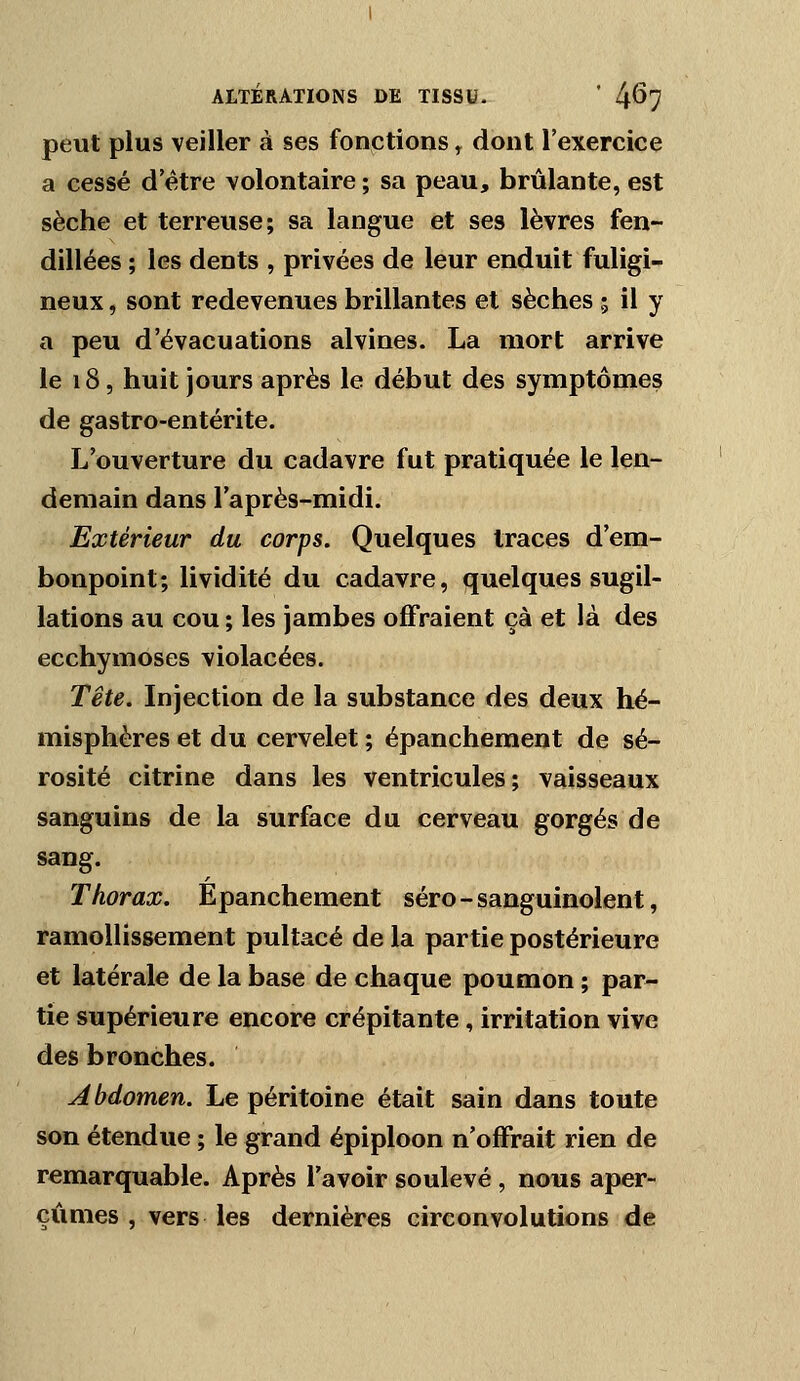 peut plus veiller à ses fonctions ^ dont l'exercice a cessé d'être volontaire ; sa peau, brûlante, est sèche et terreuse; sa langue et ses lèvres fen- dillées ; les dents , privées de leur enduit fuligi- neux , sont redevenues brillantes et sèches ; il y a peu d'évacuations alvines. La mort arrive le 18, huit jours après le début des symptômes de gastro-entérite. L'ouverture du cadavre fut pratiquée le len- demain dans l'après-midi. Extérieur du corps. Quelques traces d'em- bonpoint; lividité du cadavre, quelques sugil- lations au cou ; les jambes offraient çà et là des ecchymoses violacées. Tête. Injection de la substance des deux hé- misphères et du cervelet ; épanchement de sé- rosité citrine dans les ventricules; vaisseaux sanguins de la surface du cerveau gorgés de sang. Thorax. Epanchement séro-sanguinolent, ramollissement pultacé de la partie postérieure et latérale de la base de chaque poumon ; par- tie supérieure encore crépitante, irritation vive des bronches. Abdomen. Le péritoine était sain dans toute son étendue ; le grand épiploon n'offrait rien de remarquable. Après l'avoir soulevé , nous aper- çûmes , vers les dernières circonvolutions de