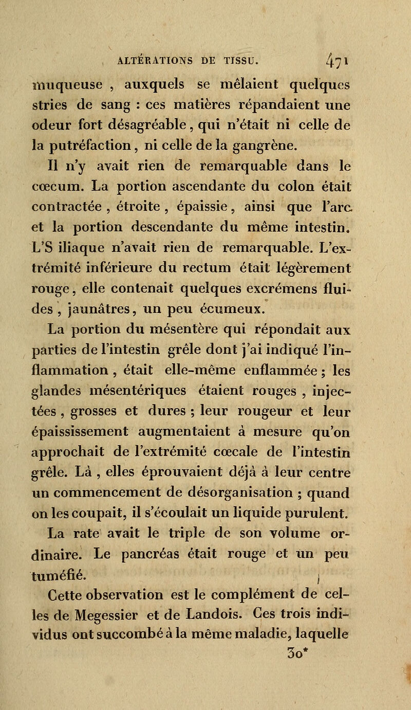muqueuse , auxquels se mêlaient quelques stries de sang : ces matières répandaient une odeur fort désagréable, qui n'était ni celle de la putréfaction, ni celle de la gangrène. Il n'y avait rien de remarquable dans le cœcum. La portion ascendante du colon était contractée , étroite , épaissie, ainsi que l'arc et la portion descendante du même intestin. L'S iliaque n'avait rien de remarquable. L'ex- trémité inférieure du rectum était légèrement rouge, elle contenait quelques excrémens flui- des , jaunâtres, un peu écumeux. La portion du mésentère qui répondait aux parties de l'intestin grêle dont j'ai indiqué l'in- flammation , était elle-même enflammée ; les glandes mésentériques étaient rouges , injec- tées , grosses et dures ; leur rougeur et leur épaissîssement augmentaient à mesure qu'on approchait de l'extrémité cœcale de l'intestin grêle. Là , elles éprouvaient déjà à leur centre un commencement de désorganisation ; quand on les coupait, il s'écoulait un liquide purulent. La rate avait le triple de son volume or- dinaire. Le pancréas était rouge et un peu tuméfié. j Cette observation est le complément de cel- les de Megessier et de Landois. Ces trois indi- vidus ont succombé à la même maladie, laquelle 3o*
