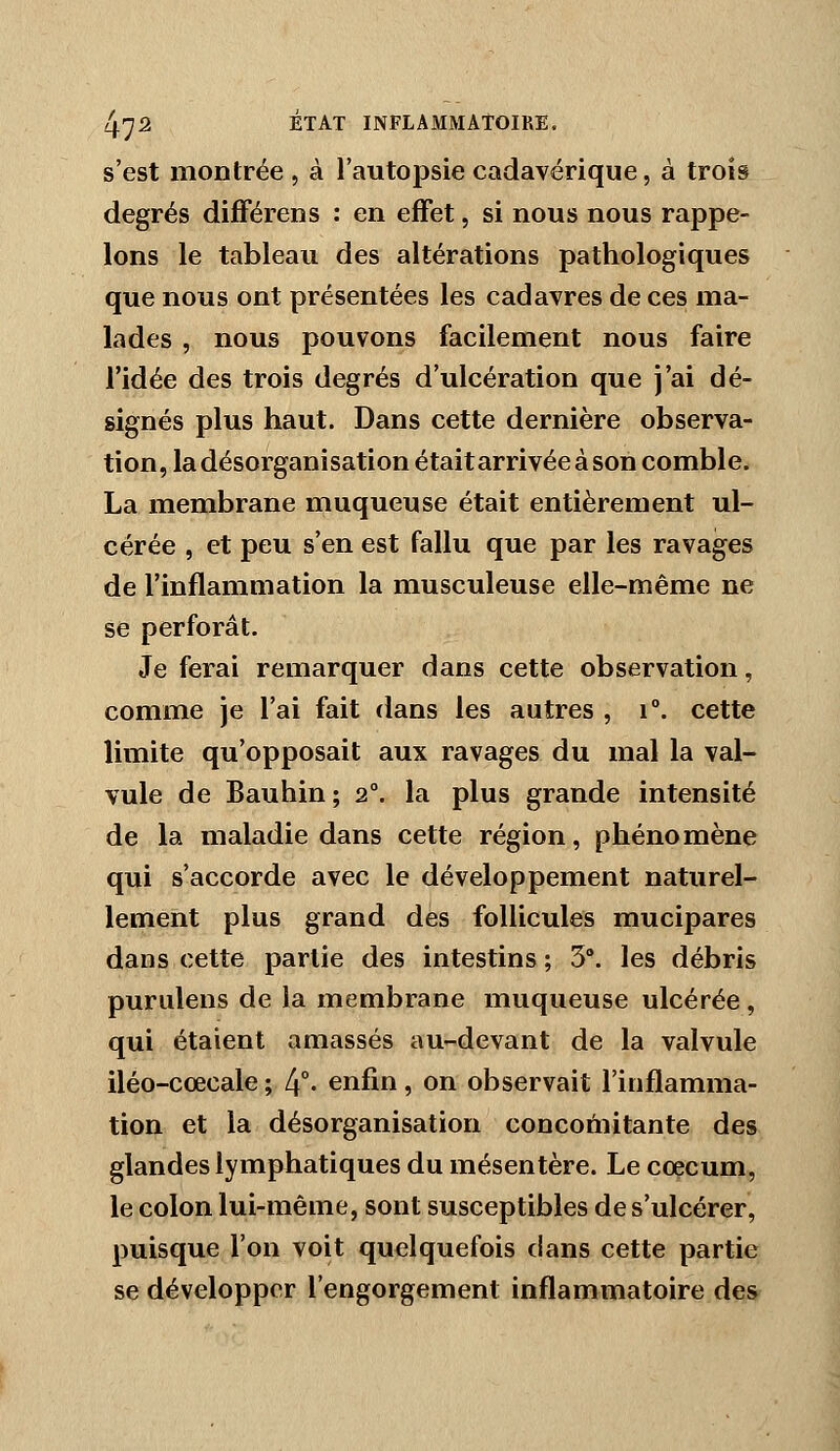 s'est montrée , à l'autopsie cadavérique, à trois degrés différens : en effet, si nous nous rappe- lons le tableau des altérations pathologiques que nous ont présentées les cadavres de ces ma- lades , nous pouvons facilement nous faire l'idée des trois degrés d'ulcération que j'ai dé- signés plus haut. Dans cette dernière observa- tion, la désorganisation était arrivée à son comble. La membrane muqueuse était entièrement ul- cérée , et peu s'en est fallu que par les ravages de l'inflammation la musculeuse elle-même ne se perforât. Je ferai remarquer dans cette observation, comme je l'ai fait dans les autres , i°. cette limite qu'opposait aux ravages du mal la val- vule de Bauhin; 2°. la plus grande intensité de la maladie dans cette région, phénomène qui s'accorde avec le développement naturel- lement plus grand des follicules mucipares dans cette partie des intestins ; 5. les débris purulens de la membrane muqueuse ulcérée, qui étaient amassés au-devant de la valvule iléo-cœcale ; 4°- enfin, on observait l'inflamma- tion et la désorganisation concomitante des glandes lymphatiques du mésentère. Le cœcum, le colon lui-même, sont susceptibles de s'ulcérer, puisque l'on voit quelquefois dans cette partie se développer l'engorgement inflammatoire des