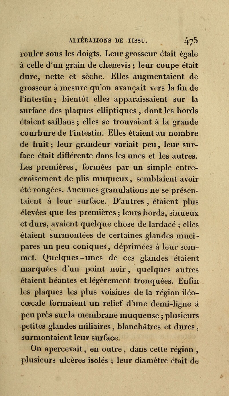 rouler sous les doigts. Leur grosseur était égale à celle d'un grain de chêne vis ; leur coupe était dure, nette et sèche. Elles augmentaient de grosseur à mesure qu'on avançait vers la fin de l'intestin ; bientôt elles apparaissaient sur la surface des plaques elliptiques , dont les bords étaient saillans ; elles se trouvaient à la grande courbure de l'intestin. Elles étaient au nombre de huit; leur grandeur variait peu, leur sur- face était différente dans les unes et les autres. Les premières, formées par un simple entre- croisement de plis muqueux, semblaient avoir été rongées. Aucunes granulations ne se présen- taient à leur surface. D'autres , étaient plus élevées que les premières ; leurs bords, sinueux et durs, avaient quelque chose de lardacé ; elles étaient surmontées de certaines glandes muci- pares un peu coniques, déprimées à leur som- met. Quelques-unes de ces glandes étaient marquées d'un point noir, quelques autres étaient béantes et légèrement tronquées. Enfin les plaques les plus voisines de la région iléo- cœcale formaient un relief d'une demi-ligne à peu près sur la membrane muqueuse ; plusieurs petites glandes miliaires, blanchâtres et dures, surmontaient leur surface. On apercevait, en outre, dans cette région , plusieurs ulcères isolés ; leur dianjètre était de