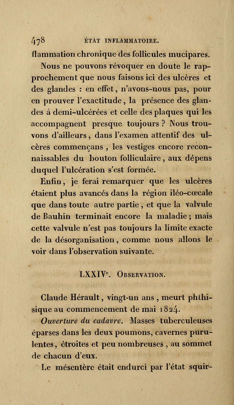 flammation chronique des follicules mucipares. Nous ne pouvons révoquer en doute le rap- prochement que nous faisons ici des ulcères et des glandes : en effet, n'avons-nous pas, pour en prouver l'exactitude, la présence des glan- des à demi-ulcérées et celle des plaques qui les accompagnent presque toujours ? Nous trou- vons d'ailleurs , dans l'examen attentif des ul- cères commençans , les vestiges encore recon- naissables du bouton folliculaire, aux dépens duquel l'ulcération s'est formée. Enfin, je ferai remarquer que les ulcères étaient plus avancés dans la région iléo-cœcale que dans toute autre partie , et que la valvule de Bauhin terminait encore la maladie ; mais cette valvule n'est pas toujours la limite exacte de la désorganisation, comme nous allons le voir dans l'observation suivante. LXXIV^ Observation. Claude Hérault, vingt-un ans , meurt phthi- sique au commencement de mai 1824. Ouverture du cadavre. Masses tuberculeuses éparses dans les deux poumons, cavernes puru- lentes , étroites et peu nombreuses , au sommet de chacun d'eux. Le mésentère était endurci par l'état squir-