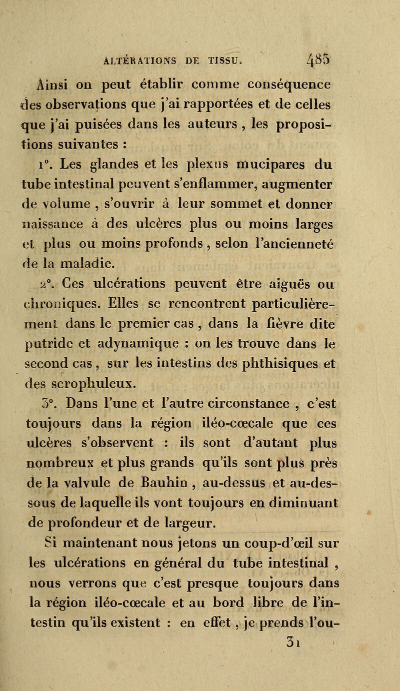 Ainsi on peut établir comme conséquence des observations que j'ai rapportées et de celles que j'ai puisées dans les auteurs , les proposi- tions suivantes : 1°. Les glandes et les plexus mucipares du tube intestinal peuvent s'enflammer, augmenter de volume , s'ouvrir à leur sommet et donner naissance à des ulcères plus ou moins larges et plus ou moins profonds , selon l'ancienneté de la maladie. •2°. Ces ulcérations peuvent être aiguës ou chroniques. Elles se rencontrent particulière- ment dans le premier cas , dans la fièvre dite putride et adynamique : on les trouve dans le second cas , sur les intestins des phthisiques et des scrophuleux. 3°. Dans l'une et l'autre circonstance , c'est toujours dans la région iléo-cœcale que ces ulcères s'observent : ils sont d'autant plus nombreux et plus grands qu'ils sont plus près de la valvule de Bauhin , au-dessus et au-des- sous de laquelle ils vont toujours en diminuant de profondeur et de largeur. Si maintenant nous jetons un coup-d'œil sur les ulcérations en général du tube intestinal , nous verrons que c'est presque toujours dans la région iléo-cœcale et au bord libre de l'in- testin qu'ils existent : en effet, je prends l'ou- 3i