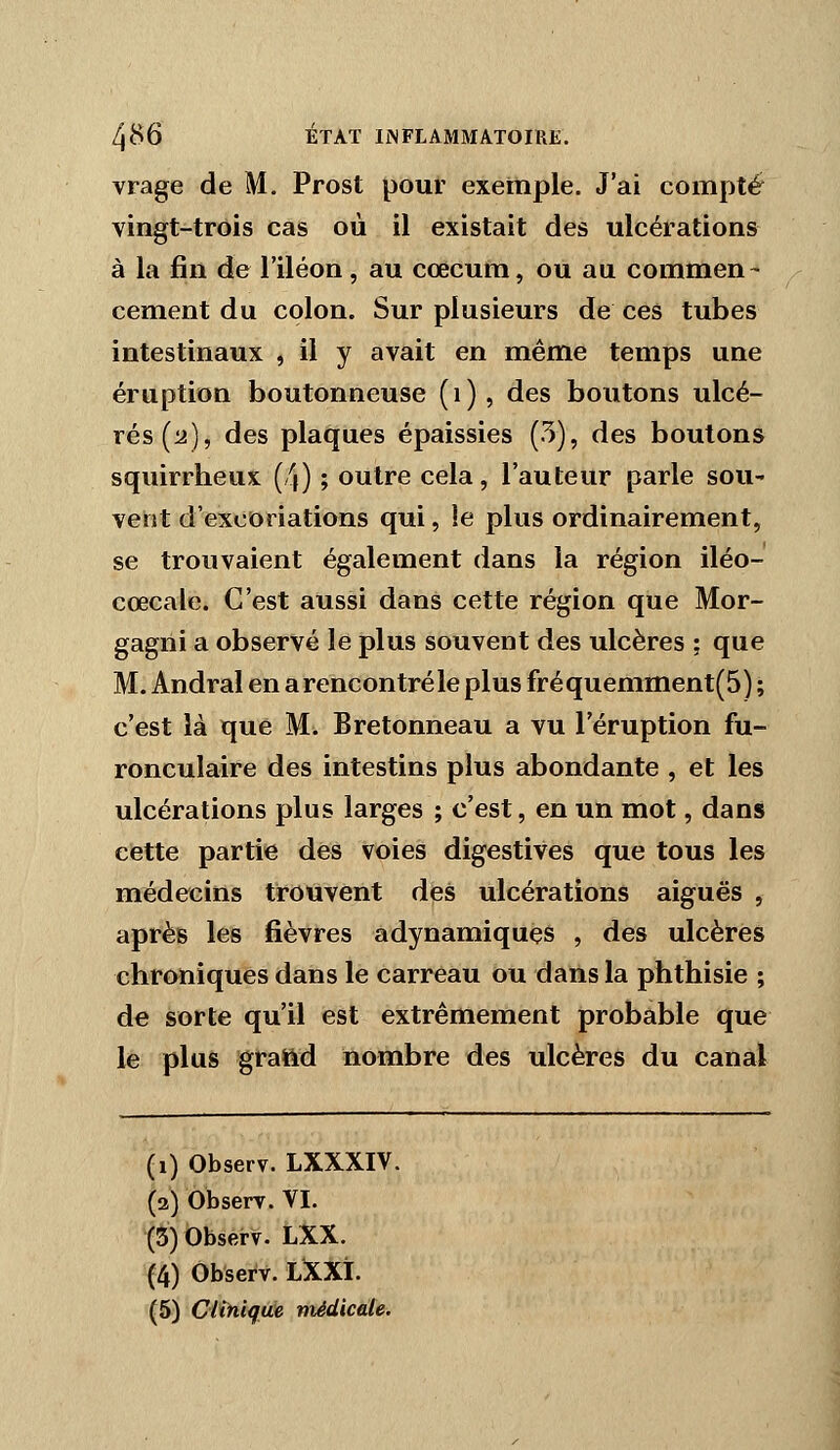 vrage de M. Prost pour exemple. J'ai compté vingt-trois cas où il existait des ulcérations à la fin de l'iléon, au cœcum, ou au commen- cément du colon. Sur plusieurs de ces tubes intestinaux , il y avait en même temps une éruption boutonneuse (i), des boutons ulcé- rés (li), des plaques épaissies (5), des boutons squirrheux (4) ; outre cela, l'auteur parle soU' vent d'excoriations qui, le plus ordinairement, se trouvaient également dans la région iléo- cœcale. C'est aussi dans cette région que Mor- gagrii a observé le plus souvent des ulcères ; que M. Andral en a rencontré le plus fréquemment(5) ; c'est là que M. Bretonneau a vu l'éruption fu- ronculaire des intestins plus abondante , et les ulcérations plus larges ; c'est, en un mot, dans cette partie des voies digestives que tous les médecins trouvent des ulcérations aiguës , après les fièvres adynamiques , des ulcères chroniques dans le carreau ou dans la phthisie ; de sorte qu'il est extrêmement probable que le plus grattd nombre des ulcères du canal (i) Observ. LXXXIV. (2) Observ. VI. (5) Observ. LXX. (4) Observ. LXXI.