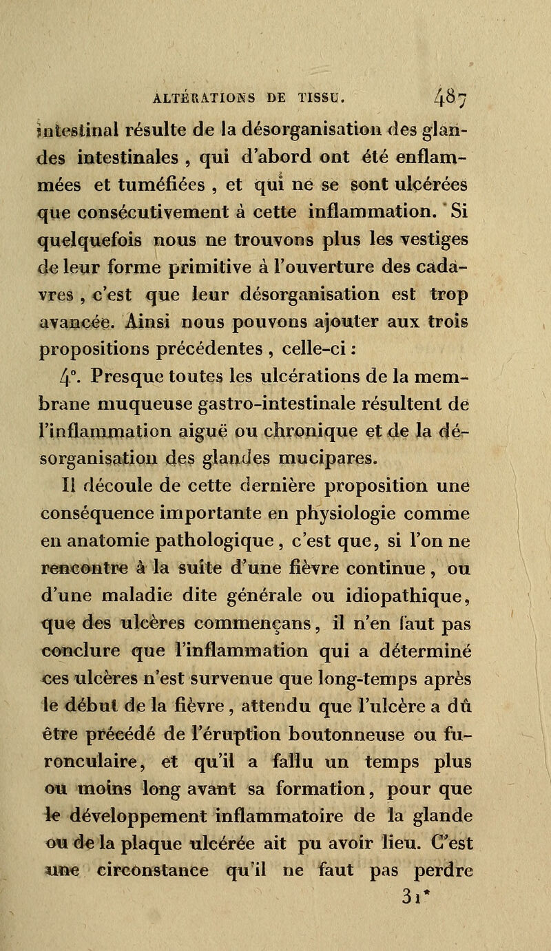 mtestinal résulte de la désorganisation des glan- des intestinales , qui d'abord ont été enflam- mées et tuméfiées , et qui né se sont ulcérées que consécutivement à cette inflammation. Si quelquefois nous ne trouvons plus les vestiges de leur forme primitive à l'ouverture des cada- vres , c'est que leur désorganisation est trop avancée. Ainsi nous pouvons ajouter aux trois propositions précédentes , celle-ci : 4°. Presque toutes les ulcérations de la mem- brane muqueuse gastro-intestinale résultent de l'inflammation aiguë ou chronique et de la dé- sorganisation des glandes mucipares. Il découle de cette dernière proposition une conséquence importante en physiologie comme en anatomie pathologique , c'est que, si l'on ne rencontre à la suite d'une fièvre continue, ou d'une maladie dite générale ou idiopathique, que des ulcères commençans, il n'en faut pas conclure que l'inflammation qui a déterminé ces ulcères n'est survenue que long-temps après le début de la fièvre , attendu que l'ulcère a dû être précédé de l'éruption boutonneuse ou fu- ronculaire, et qu'il a fallu un temps plus oïl moins long avant sa formation, pour que le développement inflammatoire de la glande ou de la plaque ulcérée ait pu avoir lieu. C'est 4ine circonstance qu'il ne faut pas perdre 3i*