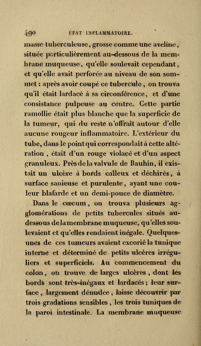 masse tuberculeuse, grosse comme une aveline, située particulièrement au-dessous de la mem- brane muqueuse/, qu'elle soulevait cependant, et qu'elle avait perforée au niveau de son som- met : après avoir coupé ce tubercule , on trouva qu'il était lardacé à sa circonférence, et d'une consistance pulpeuse au centre. Cette partie ramollie était plus blanche que la superficie de la tumeur, qui du reste n'offrait autour d'elle aucune rougeur inflammatoire. L'extérieur du tube, dans le point qui correspondait à cette alté- ration , était d'un rouge violacé et d'un aspect granuleux. Près de la valvule de Bauhin, il exis- tait un ulcère à bords calleux et déchirés, à surface sariieuse et purulente, ayant une cou- leur blafarde et un demi-pouce de diamètre. Dans le ccecum, on trouva plusieurs ag- glomérations de petits tubercules situés au- dessous delamembrane muqueuse, qu'elles sou- levaient et qu'elles rendaient inégale. Quelques- unes de ces tumeurs avaient excorié la tunique interne et déterminé de petits ulcères irrégu- liers et superficiels. Au commencement du colon, on trouve de larges ulcères , dont les; bords sont très-inégaux et lardacés ; leur sur- face , largement dénudée, laisse découvrir par trois gradations sensibles , les trois tuniques de la paroi intestinale. La membrane muqueuse