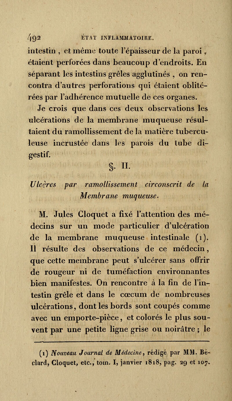 intestin , et même toute l'épaisseur de la paroi, étaient perforées dans beaucoup d'endroits. En séparant les intestins grêles agglutinés , on ren- contra d'autres perforations qui étaient oblité- rées par l'adhérence mutuelle de ces organes. Je crois que dans ces deux observations les ulcérations de la membrane muqueuse résul- taient du ramollissement de la matière tubercu- leuse incrustée dans les parois du tube di- gestif. s- II- Ulcères par ramollissement circonscrit de la Membrane muqueuse. M. Jules Cloquet a fixé l'attention des mé- decins sur un mode particulier d'ulcération de la membrane muqueuse intestinale (i). Il résulte des observations de ce médecin, que cette membrane peut s'ulcérer sans offrir de rougeur ni de tuméfaction environnantes bien manifestes. On rencontre à la fin de l'in- testin grêle et dans le cœcum de nombreuses ulcérations, dont les bords sont coupés comme avec un emporte-pièce, et colorés le plus sou- vent par une petite ligne grise ou noirâtre ; le (i) Nouveau Journal de Médecine, rédigé par MM. Bé- clard, Cloquet, etc.,'toin. I, janvier i8i8, pag. 29 et 107.