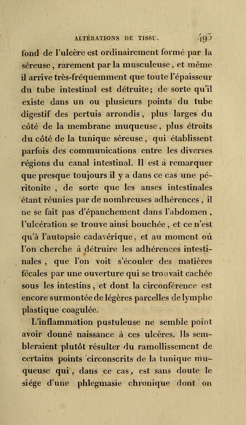 fond de l'ulcère est ordinairement formé par la séreuse, rarement par la musculeuse, et même il arrive très-fréquemment que toute l'épaisseur du tube intestinal est détruite; de sorte qu'il existe dans un ou plusieurs points du tube digestif des pertuis arrondis, plus larges du côté de la membrane muqueuse, plus étroits du côté de la tunique séreuse , qui établissent parfois des communications entre les diverses régions du canal intestinal. Il est à remarquer que presque toujours il y a dans ce cas une pé- ritonite , de sorte que les anses intestinales étant réunies par de nombreuses adhérences , il ne se fait pas d'épanchement dans l'abdomen , l'ulcération se trouve ainsi bouchée , et ce n'est qu'à l'autopsie cadavérique, et au moment où l'on cherche à détruire les adhérences intesti- nales , que l'on voit s'écouler des matières fécales par une ouverture qui se trouvait cachée sous les intestins, et dont la circonférence est encore surmontée de légères parcelles de lymphe plastique coagulée. L'inflammation pustuleuse ne semble point avoir donné naissance à ces ulcères. Ils sem- bleraient plutôt résulter du ramollissement de certains points circonscrits de la tunique mu- queuse qui , dans ce casj est sans doute le siège d'une phlegmasie chronique dont on