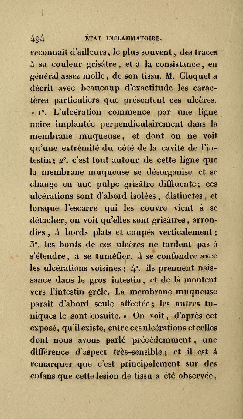 reconnaît d'ailleurs, le plus souvent, des traces à sa couleur grisâtre, et à la consistance, en générai assez molle, de son tissu. M. Cloquet a décrit avec beaucoup d'exactitude les carac- tères particuliers que présentent ces ulcères. <- 1°. L'ulcération commence par une ligne noire implantée perpendiculairement dans la membrane muqueuse, et dont on ne voit qu'une extrémité du côté de la cavité de l'in- testin ; 2°. c'est tout autour de cette ligne que la membrane muqueuse se désorganise et se change en une pulpe grisâtre dijSluente; ces ulcérations sont d'abord isolées , distinctes , et lorsque l'escarre qui les couvre vient à se détacher, on voit qu'elles sont grisâtres, arron- dies , à bords plats et coupés verticalement ; 3. les bords de ces ulcères ne tardent pas à s'étendre, à se tuméfier, à se confondre avec les ulcérations voisines ; 4°- i^s prennent nais- sance dans le gros intestin, et de là montent vers l'intestin grêle, La membrane muqueuse paraît d'abord seule affectée ; les autres tu- niques le sont ensuite, » On voit, d'après cet exposé, qu'il existe, entre ces ulcérations etcelles dont nous avons parlé précédemment, une différence d'aspect très-sen&ible ; et il est à remarquer que c'est principalement sur des enfans que cette lésion de tissu a été observée,