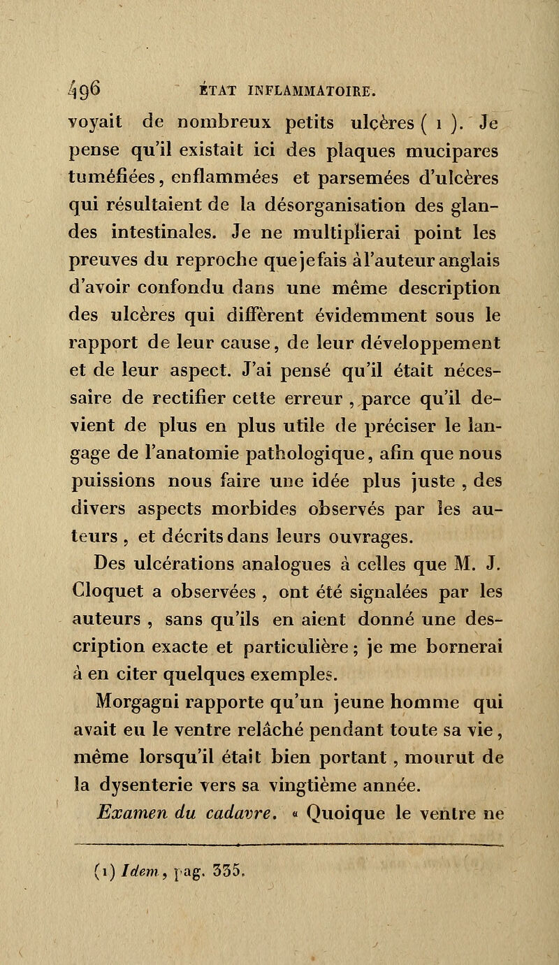 voyait de nombreux petits ulcères ( i ). Je pense qu'il existait ici des plaques mucipares tuméjSées, enflammées et parsemées d'ulcères qui résultaient de la désorganisation des glan- des intestinales. Je ne multiplierai point les preuves du reproche quejefais à l'auteur anglais d'avoir confondu dans une même description des ulcères qui diffèrent évidemment sous le rapport de leur cause, de leur développement et de leur aspect. J'ai pensé qu'il était néces- saire de rectifier cette erreur , parce qu'il de- vient de plus en plus utile de préciser le lan- gage de l'anatomie pathologique, afin que nous puissions nous faire une idée plus juste , des divers aspects morbides observés par les au- teurs 5 et décrits dans leurs ouvrages. Des ulcérations analogues à celles que M. J, Cloquet a observées , ont été signalées par les auteurs , sans qu'ils en aient donné une des- cription exacte et particulière ; je me bornerai à en citer quelques exemples. Morgagni rapporte qu'un jeune homme qui avait eu le ventre relâché pendant toute sa vie, même lorsqu'il était bien portant, mourut de la dysenterie vers sa vingtième année. Examen du cadavre. « Quoique le ventre ne
