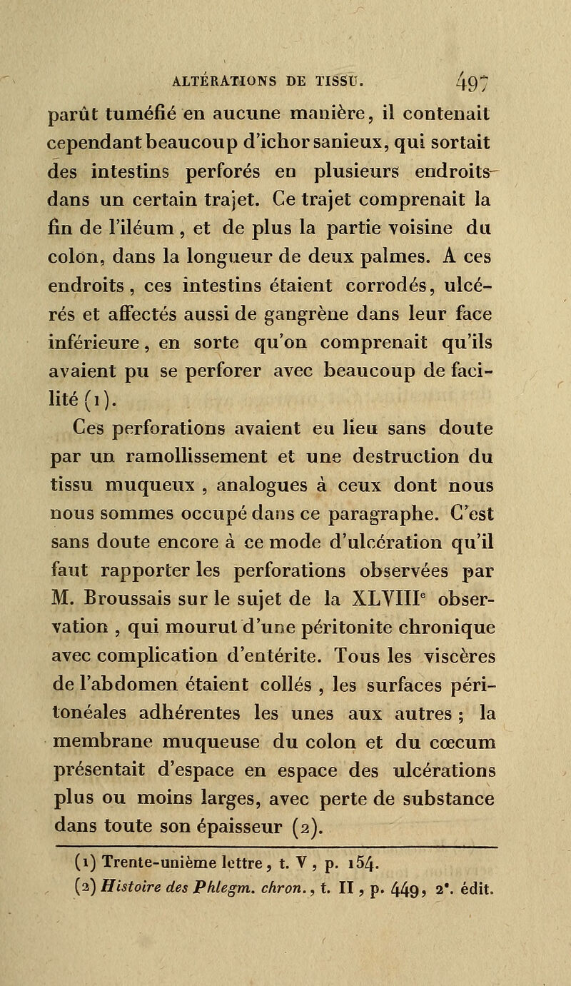 parût tuméfié en aucune manière, il contenait cependant beaucoup d'ichorsanieux, qui sortait des intestins perforés en plusieurs endroits- dans un certain trajet. Ce trajet comprenait la fin de l'iléum , et de plus la partie voisine du colon, dans la longueur de deux palmes. A ces endroits, ces intestins étaient corrodés, ulcé- rés et aJŒectés aussi de gangrène dans leur face inférieure, en sorte qu'on comprenait qu'ils avaient pu se perforer avec beaucoup de faci- lité (i). Ces perforations avaient eu lieu sans doute par un ramollissement et une destruction du tissu muqueux , analogues à ceux dont nous nous sommes occupé dans ce paragraphe. C'est sans doute encore à ce mode d'ulcération qu'il faut rapporter les perforations observées par M. Broussais sur le sujet de la XLYIIP obser- vation , qui mourut d'une péritonite chronique avec complication d'entérite. Tous les viscères de l'abdomen étaient collés , les surfaces péri- lonéales adhérentes les unes aux autres ; la membrane muqueuse du colon et du cœcum présentait d'espace en espace des ulcérations plus ou moins larges, avec perte de substance dans toute son épaisseur (2). (1) Trente-unième lettre, t. V , p. i54. (3) Histoire des Phlegm. chron., t. II, p. 449? 2*. édit.