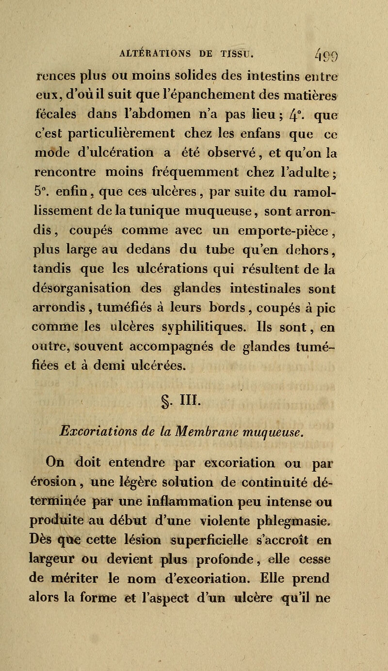 feiices plus ou moins solides des intestins entre eux, d'où il suit que répanchement des matières fécales dans l'abdomen n'a pas lieu ; l^^. que c'est particulièrement chez les enfans que ce mode d'ulcération a été observé, et qu'on la rencontre moins fréquemment chez l'adulte ; 5°. enfin j que ces ulcères, par suite du ramol- lissement de la tunique muqueuse, sont arron- dis , coupés comme avec un emporte-pièce, plus large au dedans du tube qu'en dehors, tandis que les ulcérations qui résultent de la désorganisation des glandes intestinales sont arrondis, tuméfiés à leurs bords, coupés à pic comme les ulcères syphilitiques. Ils sont, en outre, souvent accompagnés de glandes tumé- fiées et à demi ulcérées. §. III. Excoriations de la Membrane muqueuse. Où doit entendre par excoriation ou par érosion, une légère solution de continuité dé- terïhinée par une inflammation peu intense ou produite au début d'une violente phlegmasie. Dès qti€ cette lésion superficielle s'accroît en largeur ou devient plus profonde, elle cesse de mériter le nom d'excoriation. Elle prend alors la forme et l'aspect d'un ulcère qu'il ne