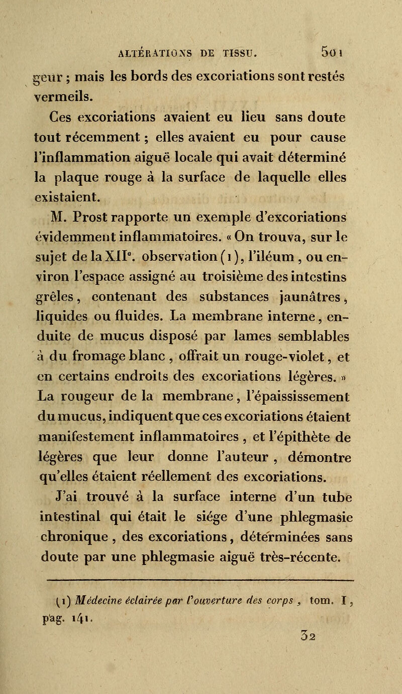 geiii ; mais les bords des excoriations sont restés vermeils. Ces excoriations avaient eu lieu sans doute tout récemment ; elles avaient eu pour cause l'inflammation aiguë locale qui avait déterminé la plaque rouge à la surface de laquelle elles existaient. M. Prost rapporte un exemple d'excoriations évidemment inflammatoires. «On trouva, sur le sujet de la XIP. observation (i ), l'iléum , ou en- viron l'espace assigné au troisième des intestins grêles, contenant des substances jaunâtres ^ liquides ou fluides. La membrane interne, en- duite de mucus disposé par lames semblables à du fromage blanc , offrait un rouge-violet, et en certains endroits des excoriations légères. >> La rougeur de la membrane, l'épaississement du mucus, indiquent que ces excoriations étaient manifestement inflammatoires , et l'épithète de légères que leur donne l'auteur , démontre qu'elles étaient réellement des excoriations. J'ai trouvé à la surface interne d'un tube intestinal qui était le siège d'une phlegmasie chronique , des excoriations, déterminées sans doute par une phlegmasie aiguë très-récente. (i) Médecine éclairée par Couverture des corps , tom. I, p'ag. i4i. 32