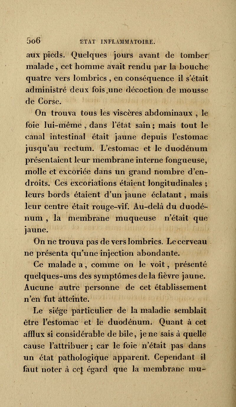 aux pieds. Quelques jours avant de tomber malade, cet homme avait rendu par la bouche quatre vers lombrics , en conséquence il s'était administré deux fois .une décoction de mousse de Corse. On trouva tous les viscères abdominaux , le foie lui-même , dans l'état sain ; mais tout le canal intestinal était jaune depuis l'estomac jusqu'au rectum. L'estomac et le duodénum présentaient leur membrane interne fongueuse, molle et excoriée dans un grand nombre d'en- droits. Ces excoriations étaient longitudinales ; leurs bords étaient d'un jaune éclatant, mais leur centre était rouge-vif. Au-delà du duodé- num , la membrane muqueuse n'était que jaune. On ne trouva pas de vers lombrics. Le cerveau ne présenta qu'une injection abondante. Ce malade a, comme on le voit, présenté quelques-uns des symptômes de la fièvre jaune. Aucune autre personne de cet établissement n'en fut atteinte. Le siège particulier de la maladie semblait être l'estomac et le duodénum. Quant à cet afflux si considérable de bile, je ne sais à quelle cause l'attribuer ; car le foie n'était pas dans un état pathologique apparent. Cependant il faut noter à ccj égard que la membrane mu-