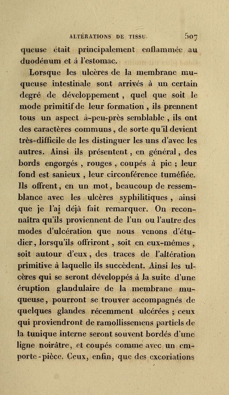 queuse était principalement enflammée au duodénum et à restoraac. Lorsque les ulcères de la membrane mu- queuse intestinale sont arrivés à un certain degré de développement , quel que soit le mode primitif de leur formation , ils prennent tous un aspect à-peu-près semblable , ils ont des caractères communs, de sorte qu'il devient très-difficile de les distinguer les uns d'avec les autres. Ainsi ils présentent, en général, des bords engorgés , rouges , coupés à pic ; leur fond est sanieux , leur circonférence tuméfiée. Ils offrent, en un mot, beaucoup de ressem- blance avec les ulcères syphilitiques , ainsi que je l'ai déjà fait remarquer. On recon- naîtra qu'ils proviennent de l'un ou l'autre des modes d'ulcération que nous venons d'étu- dier , lorsqu'ils offriront, soit en eux-mêmes , soit autour d'eux, des traces de l'altération primitive à laquelle ils succèdent. Ainsi les ul- cères qui se seront développés à la suite d'une éruption glandulaire de la membrane mu- queuse , pourront se trouver accompagnés de quelques glandes récemment ulcérées ; ceux qui proviendront de ramollissemens partiels de la tunique interne seront souvent bordés d'une ligne noirâtre, et coupés comme avec un em- porte-pièce. Ceux, enfin, que des excoriations