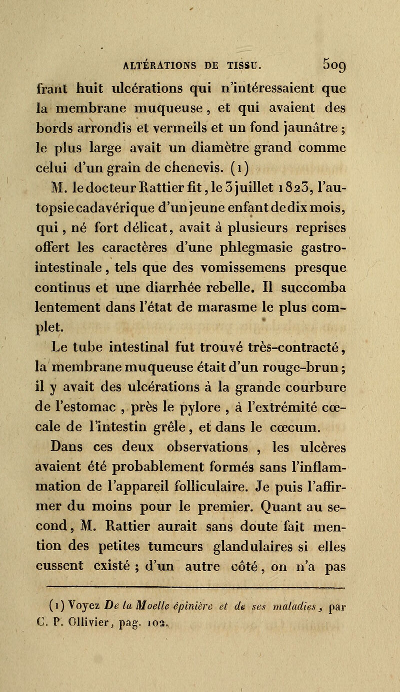 frant huit ulcérations qui n'intéressaient que la membrane muqueuse, et qui avaient des bords arrondis et vermeils et un fond jaunâtre ; le plus large avait un diamètre grand comme celui d'un grain de chenevis. ( i ) M. le docteur Rattier fit, le 3 juillet i823, l'au- topsie cadavérique d'un jeune enfant de dix mois, qui, né fort délicat, avait à plusieurs reprises offert les caractères d'une phlegmasie gastro- intestinale , tels que des vomissemens presque continus et une diarrhée rebelle. Il succomba lentement dans l'état de marasme le plus com- plet. Le tube intestinal fut trouvé très-contracté, la membrane muqueuse était d'un rouge-brun ; il y avait des ulcérations à la grande courbure de l'estomac , près le pylore , à l'extrémité cœ- cale de l'intestin grêle, et dans le cœcum. Dans ces deux observations , les ulcères avaient été probablement formés sans l'inflam- mation de l'appareil folliculaire. Je puis l'affir- mer du moins pour le premier. Quant au se- cond, M. Rattier aurait sans doute fait men- tion des petites tumeurs glandulaires si elles eussent existé ; d'un autre côté, on n'a pas {i)Yojei De la Moelle épmière et de ses maladies3 par C, P. Ollivier, pag. 102.