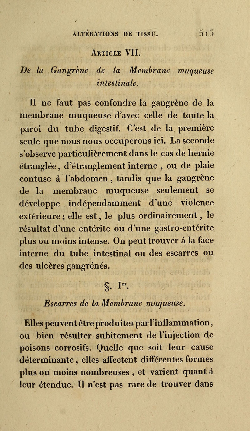 Article VII. De la Gangrène de la Membrane muqueuse intestinale. Il ne faut pas confondre la gangrène de la membrane muqueuse d'avec celle de toute la paroi du tube digestif. C'est de la première seule que nous nous occuperons ici. La seconde s'observe particulièrement dans le cas de hernie étranglée, d'étranglement interne , ou de plaie contuse à l'abdomen, tandis que la gangrène de la membrane muqueuse seulement se développe indépendamment d'une violence extérieure ; elle est, le plus ordinairement, le résultat d'une entérite ou d'une gastro-entérite plus ou moins intense. On peut trouver à la face interne du tube intestinal ou des escarres ou des ulcères gangrenés. §. I. Escarres de la Membrane muqueuse. Elles peuvent être produites par l'inflammation, ou bien résulter subitement de l'injection de poisons corrosifs. Quelle que soit leur cause déterminante, elles affectent dijfferentes formes plus ou moins nombreuses , et varient quant à leur étendue. Il n'est pas rare de trouver dans