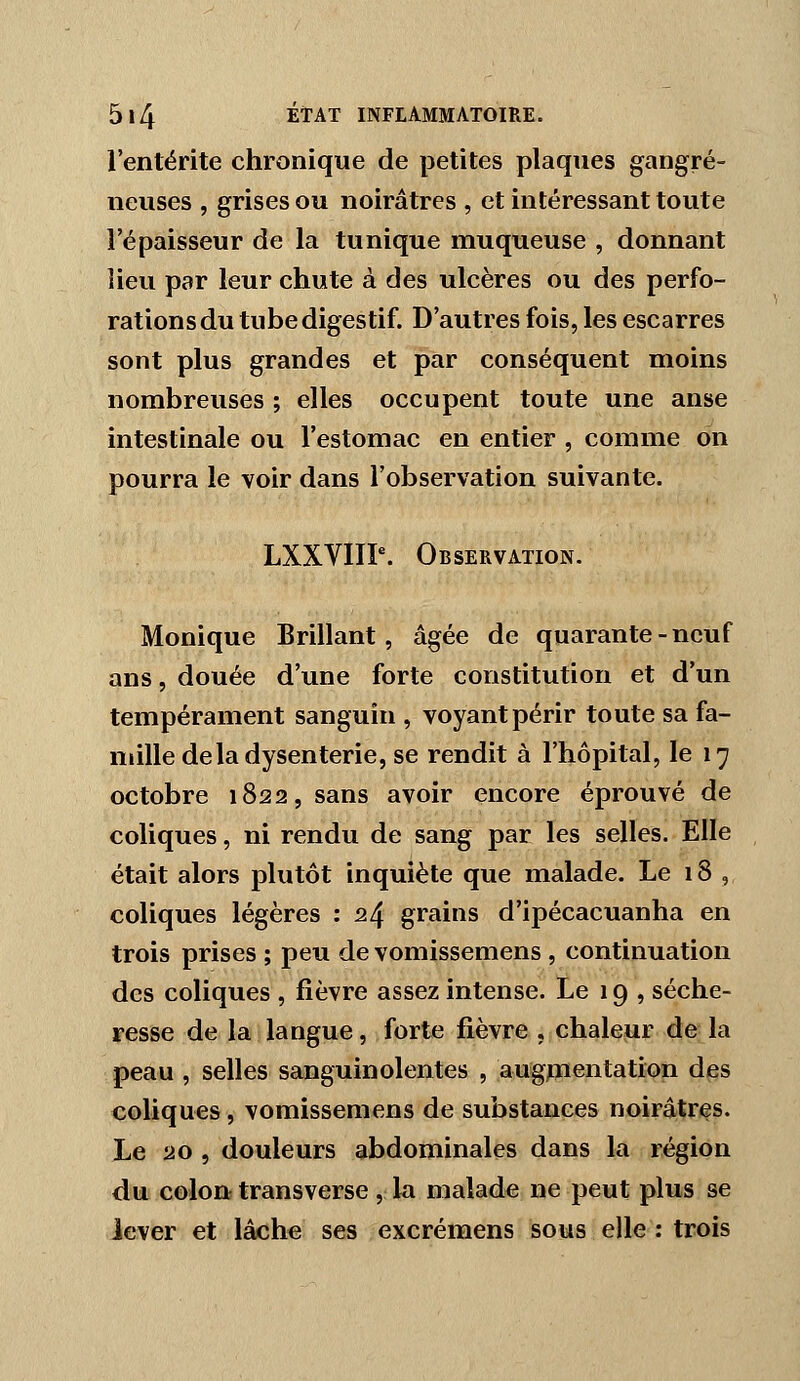 l'entérite chronique de petites plaques gangre- neuses , grises ou noirâtres , et intéressant toute l'épaisseur de la tunique muqueuse , donnant iieu par leur chute à des ulcères ou des perfo- rations du tube digestif. D'autres fois, les escarres sont plus grandes et par conséquent moins nombreuses ; elles occupent toute une anse intestinale ou l'estomac en entier , comme on pourra le voir dans l'observation suivante. LXXVIIP. Observation. Monique Brillant, âgée de quarante-neuf ans 5 douée d'une forte constitution et d'un tempérament sanguin , voyant périr toute sa fa- mille de la dysenterie, se rendit à l'hôpital, le 17 octobre 1822, sans avoir encore éprouvé de coliques, ni rendu de sang par les selles. Elle était alors plutôt inquiète que malade. Le 18 , coliques légères : 24 grains d'ipécacuanha en trois prises ; peu de vomissemens , continuation des coliques , fièvre assez intense. Le 19 , séche- resse de la langue, forte fièvre , chaleur de la peau , selles sanguinolentes , augpientation des coliques, vomissemens de substances noirâtres. Le 20 , douleurs abdominales dans la région du colon transverse,: la malade ne peut plus se lever et lâche ses excrémens sous elle: trois