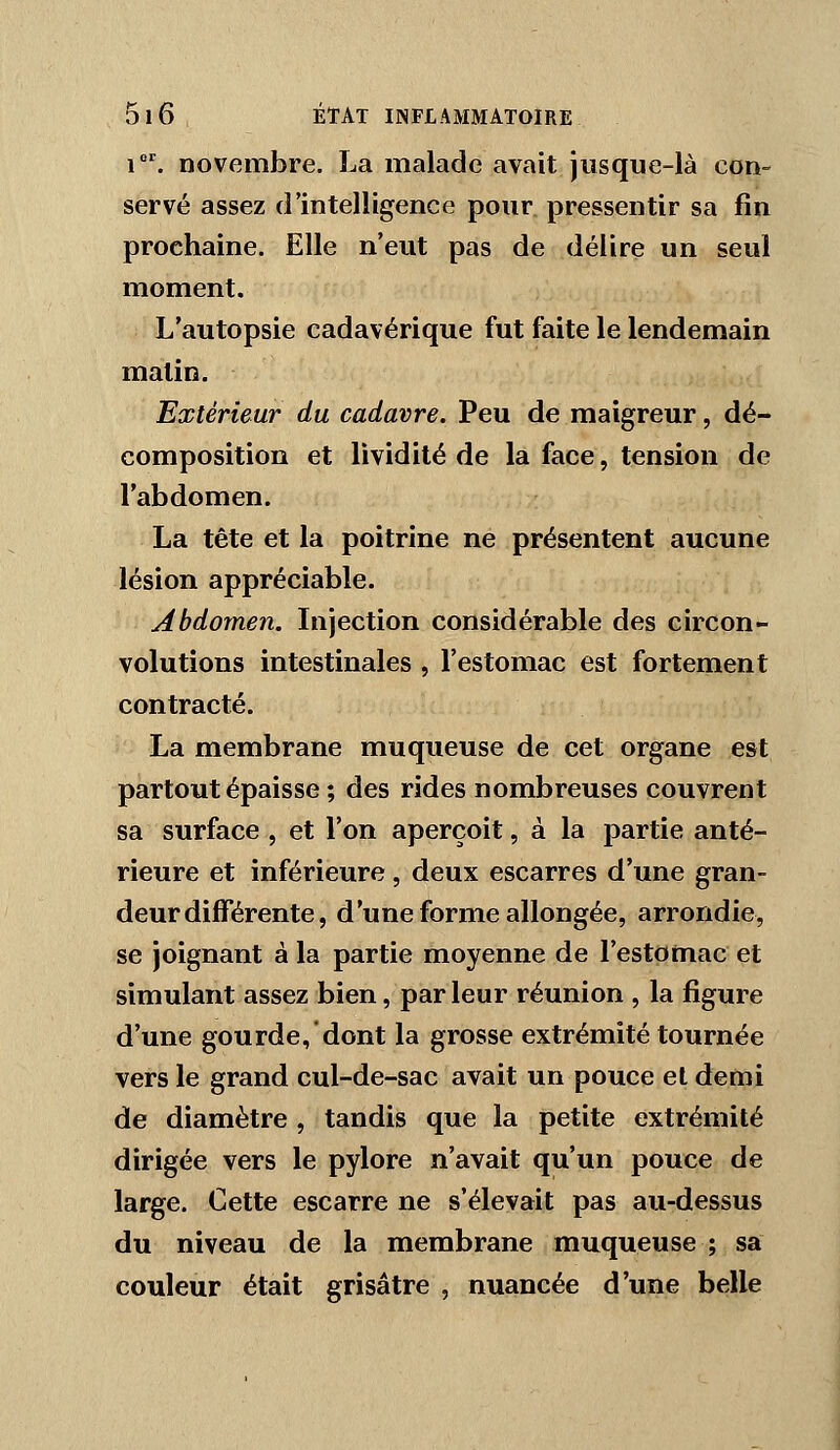 i. novembre. La malade avait jusque-là con- servé assez d'intelligence pour pressentir sa fin prochaine. Elle n'eut pas de délire un seul moment. L'autopsie cadavérique fut faite le lendemain matin. Extérieur du cadavre. Peu de maigreur, dé- composition et lividité de la face, tension de l'abdomen. La tête et la poitrine ne présentent aucune lésion appréciable. Abdomen. Injection considérable des circon- volutions intestinales , l'estomac est fortement contracté. La membrane muqueuse de cet organe est partout épaisse ; des rides nombreuses couvrent sa surface , et l'on aperçoit, à la partie anté- rieure et inférieure , deux escarres d'une gran- deur différente, d'une forme allongée, arrondie, se Joignant à la partie moyenne de l'estomac et simulant assez bien, par leur réunion , la figure d'une gourde,dont la grosse extrémité tournée vers le grand cul-de-sac avait un pouce et demi de diamètre , tandis que la petite extrémité dirigée vers le pylore n'avait qu'un pouce de large. Cette escarre ne s'élevait pas au-dessus du niveau de la membrane muqueuse ; sa couleur était grisâtre , nuancée d'une belle