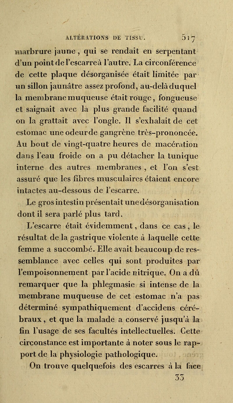 Miarbrure jaune , qui se rendait en serpentant d'un point de l'escarre à l'autre. La circonférence de cette plaque désorganisée était limitée par un sillon jaunâtre assez profond, au-delà duquel la membrane muqueuse était rouge, fongueuse et saignait avec là plus grande facilité quand on la grattait avec l'ongle. Il s'exhalait de cet estomac une odeurde gangrène très-prononcée. Au bout de vingt-quatre heures de macération dans l'eau froide on a pu détacher la tunique interne des autres membranes , et l'on s'est assuré que les fibres musculaires étaient encore intactes au-dessous de l'escarre. Le gros intestin présentait une désorganisation dont il sera parlé plus tard. L'escarre était évidemment, dans ce cas , le résultat de la gastrique violente à laquelle cette femme a succombé. Elle avait beaucoup de res- semblance avec celles qui sont produites par l'empoisonnement par l'acide nitrique. On a dû remarquer que la phlegmasie si intense de la membrane muqueuse de cet estomac n'a pas déterminé sympathiquement d'accidens céré- braux, et que la malade a conservé jusqu'à la fin l'usage de ses facultés intellectuelles. Cette circonstance est importante à noter sous le rap- port de la physiologie pathologique. On trouve quelquefois des escarres à la face 35