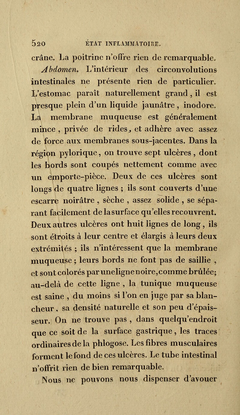 crâne. La poitrine n'offre rien de remarquable. Abdomen. L'intérieur des circonvolution& intestinales ne présente rien de particulier. L'estomac paraît naturellement grand, il est presque plein d'un liquide jaunâtre, inodore, La membrane muqueuse est généralement mince , privée de rides^ et adhère avec assez de force aux membranes sous-jacentes. Dans la régi(?n pylorique, on trouve sept ulcères , dont les bords sont coupés nettement comme avec un emporte-pièce. Deux de ces ulcères sont longs de quatre lignes ; ils sont couverts d'une escarre noirâtre , sèche , assez solide , se sépa- rant facilement de la surface qu'elles recouvrent. Deux autres ulcères ont huit lignes de long, ils sont étroits à leur centre et élargis à leurs deux extrémités ; ils n'intéressent que la membrane muqueuse ; leurs bords ne font pas de saillie , et sont coilorés par unelignenoire,comme brûlée; au-delà de cette ligne , la tunique muqueuse est saine , du moins si l'on en juge par sa blan- cheur , sa densité naturelle et son peu d'épais- seur. On ne trouve pas , dans quelqu'endroit que ce soit de la surface gastrique, les traces ordinaires de la phlogose. Les fibres musculaires forment le fond de ces ulcères. Le tube intestinal n'offrit rien de bien remarquable. Nous ne pouvons nous dispenser d'avouer
