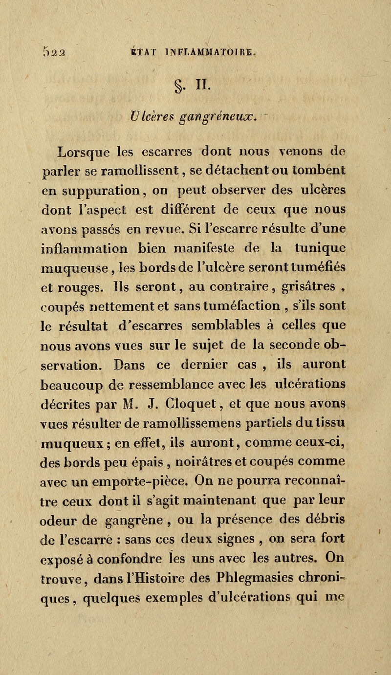 §. II. Ulcères gangreneux. ^ Lorsque les escarres dont nous venons do parler se ramollissent, se détachent ou tombent en suppuration, on peut observer des ulcères dont l'aspect est différent de ceux que nous avons passés en revue. Si l'escarre résulte d'une injQammation bien manifeste de la tunique muqueuse, les bords de l'ulcère seront tuméfiés et rouges. Ils seront, au contraire, grisâtres , coupés nettement et sans tuméfaction , s'ils sont le résultat d'escarres semblables à celles que nous avons vues sur le sujet de la seconde ob- servation. Dans ce dernier cas , ils auront beaucoup de ressemblance avec les ulcérations décrites par M. J. Cloquet, et que nous avons vues résulter de ramollissemens partiels du tissu muqueux ; en effet, ils auront, comme ceux-ci, des bords peu épais , noirâtres et coupés comme avec un emporte-pièce. On ne pourra reconnaî- tre ceux dont il s'agit maintenant que par leur odeur de gangrène , ou la présence des débris de l'escarre : sans ces deux signes , on sera fort exposé à confondre ïes uns avec les autres. On trouve, dans l'Histoire des Phlegmasies chroni- ques, quelques exemples d'ulcérations qui me