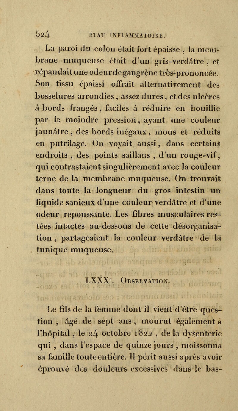 La paroi du colon était fort épaisse , la meiiï- brane muqueuse était d'un gris-verdâtre , et répandait une odeur de gangrène très-prononcée. Son tissu épaissi offrait alternativement des bosselures arrondies , assez dures, et des ulcères à bords frangés, faciles à réduire en bouillie par la moindre pression, ayant une couleur jaunâtre, des bords inégaux, mous et réduits en putrilage. On voyait aussi, dans certains endroits , des points saillans , d'un rouge-vif, qui contrastaient singulièrement avec la couleur terne de la membrane muqueuse. On trouvait dans toute la longueur du gros intestin un liquide sanieux d'une couleur verdâtre et d'une odeur repoussante. Les fibres musculaires res- tées intactes au-dessous de cette désorganisa- tion , partageaient la couleur verdâtre de la tunique muqueuse. LXXX^ Observation. Le fils de la femme dont il vient d'être ques- tion , âgé de sept ans, mourut également à l'hôpital, le P.4 <^ctobre 1822 , de la dysenterie qui , clans l'espace de quinze jours , moissonna sa famille toute entière. Il périt aussi après avoir éprouvé des douleurs excessives dans le bas-